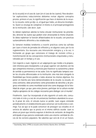 Argentina
Experiencias pedagógicas: voces y miradas




de la escuela) en el caso de Juan (en el caso de los Juanes). Para desalen-
tar explicaciones reduccionistas debíamos revisar algunos conceptos




                                                                                    Cómo pueden los que no podían
previos: primero el uso, la significación que hace el alumno de la escue-
la. La escuela, como ya dije, es, al igual que todos, un discurso incomple-
to. Quien se encarga de completar el mismo es el principal protagonista
de la institución, vale decir, Juan.

Se debían replantear además la trama vincular institucional, las priorida-
des, detectar los Juanes que podían estar atravesando la misma situación.
Se debía replantear la función alfabetizadora de la escuela, con prácticas
sustancialmente diferentes a las establecidas.

Se tomaron medidas tendientes a revertir prácticas como las sufridas
por Juan a través de jornadas de reflexión y, en algunos casos, por la vía
reglamentaria. Era necesaria una intervención enérgica y, a la vez, ir
formando un grupo que comenzara el trabajo de revisión crítica y
transformación de las concepciones institucionales enquistadas y natu-
ralizadas por el tiempo y el uso.

Con respecto a Juan, ingresó en un subproyecto que tendía a la prepara-
ción intensiva para incorporarlo a un grupo superior con alumnos con los
que compartiera intereses y vivencias para favorecer su autoestima y dotar
de sentido su permanencia en las aulas. Esto no significaba tampoco ava-
lar los circuitos diferenciados en la institución, sino más bien otorgarle la
flexibilidad que hiciera posible a todos alcanzar los mismos objetivos. Era
poner en marcha una tarea democratizadora de la escuela. La escuela, en
estos contextos, debe presentarse como proveedora de derechos y de pro-
greso entendido no como movilidad social sino como despegue de la fata-
lidad de origen, ya que, para estos jóvenes, participar de la cultura escolar
implica apropiarse de los códigos necesarios para dialogar con el mundo7.

Finalmente, Juan fue incorporado al año siguiente al sexto año, concu-
rrió todo el ciclo y a raíz de circunstancias familiares abandonó la escue-
la. A pesar de esto, el vínculo nunca se perdió, Juan seguía visitando
periódicamente el establecimiento para conversar con la directora o con-
migo. Fue así que se lo pudo convencer de proseguir sus estudios en el
servicio de adultos que se presta en el mismo edificio escolar. Juan es
ahora un joven que intenta esquivar el destino de exclusión, de biografía
anticipada al que parecía condenado como una enorme cantidad de chi-
cos de los sectores populares. No sabemos qué será de él en un futuro,


7   Duschatzky, Silvia. (1999) La escuela como frontera. Buenos Aires. Ed Paidós.             27
 