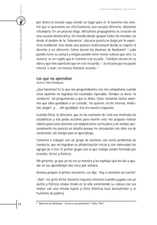 Argentina
                                                                                            Experiencias pedagógicas: voces y miradas




                                 por ahora la escuela sigue siendo un lugar para él. A nosotros nos mos-
                                 tró que si queríamos ser efectivamente una escuela diferente, debíamos
 Cómo pueden los que no podían



                                 refundarla. En un proceso largo, dificultoso propugnamos la creación de
                                 una escuela democrática. Un mundo donde quepan todos los mundos, no
                                 desde el desdén de la “tolerancia”, discurso puesto en boga por la exper-
                                 ticia neoliberal, sino desde una postura multicultural donde se respete el
                                 derecho a ser diferente. Como decían los alumnos de Barbiana8: “..cada
                                 pueblo tiene su cultura y ningún pueblo tiene menos cultura que otro. La
                                 nuestra, es un regalo que le traemos a la escuela...”También decían en su
                                 obra y qué más oportuno que en este recuerdo, “...la escuela que no puede
                                 retener a Juan, no merece llamarse escuela...”


                                 Los que no aprendían
                                 (autora: Élida Pasalagua)

                                 ¿Qué hacemos? Es lo que nos preguntábamos con mis compañeras cuando
                                 estos alumnos no lograban los resultados esperados. Siempre se decía “la
                                 conducta”, sin preguntarnos a qué se debía. Claro, teníamos tantos alum-
                                 nos que ellos quedaban a un costado, “no quieren, no les interesa, moles-
                                 tan, pegan”, y …. ahí quedaban. Esa era nuestra respuesta.

                                 Cuando Elena, la directora, que en las reuniones de ciclo nos mostraba las
                                 estadísticas y nos pedía acciones para revertir esto nos propuso realizar
                                 talleres para estos alumnos con adaptaciones curriculares y de tiempo, per-
                                 sonalmente me pareció un desafío porque mi vinculación con ellos era de
                                 contención, sin tiempo para el aprendizaje.

                                 Comencé a trabajar con un grupo de alumnos con serios problemas de
                                 conducta, que no lograban su alfabetización inicial y con sobreedad, los
                                 agrupé de a tres. El primer grupo con el que trabajé estaba formado por
                                 Leandro, Víctor y Patricia.

                                 Me presenté, ya que yo no era su maestra y les expliqué que los iba a ayu-
                                 dar en sus aprendizajes dos veces por semana.

                                 Ansiosa preparé el primer encuentro. Les dije: “Voy a contarles un cuento”.

                                 “¡No!”, me gritó Víctor bastante inquieto mientras Leandro jugaba con un
                                 autito y Patricia estaba tirada en la silla sosteniendo su cabeza con sus
                                 manos con una mirada lejana y triste (Patricia tuvo desnutrición y es
                                 huérfana de padres).


28                               8   Alumnos de Barbiana. "Cartas a una profesora". Italia 1967.
 