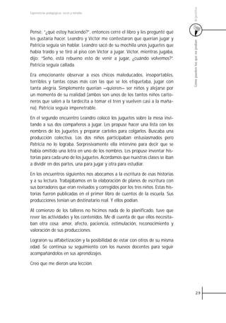 Argentina
Experiencias pedagógicas: voces y miradas




Pensé: “¿qué estoy haciendo?”, entonces cerré el libro y les pregunté qué
les gustaría hacer. Leandro y Víctor me contestaron que querían jugar y




                                                                                Cómo pueden los que no podían
Patricia seguía sin hablar. Leandro sacó de su mochila unos juguetes que
había traído y se tiró al piso con Víctor a jugar. Víctor, mientras jugaba,
dijo: “Seño, está rebueno esto de venir a jugar, ¿cuándo volvemos?”.
Patricia seguía callada.

Era emocionante observar a esos chicos maleducados, insoportables,
terribles y tantas cosas más con las que se los etiquetaba, jugar con
tanta alegría. Simplemente querían —quieren— ser niños y alejarse por
un momento de su realidad (ambos son unos de los tantos niños carto-
neros que salen a la tardecita a tomar el tren y vuelven casi a la maña-
na). Patricia seguía impenetrable.

En el segundo encuentro Leandro colocó los juguetes sobre la mesa invi-
tando a sus dos compañeros a jugar. Les propuse hacer una lista con los
nombres de los juguetes y preparar carteles para colgarlos. Buscaba una
producción colectiva. Los dos niños participaban entusiasmados pero
Patricia no lo lograba. Sorpresivamente ella intervino para decir que se
había omitido una letra en uno de los nombres. Les propuse inventar his-
torias para cada uno de los juguetes. Acordamos que nuestras clases se iban
a dividir en dos partes, una para jugar y otra para estudiar.

En los encuentros siguientes nos abocamos a la escritura de esas historias
y a su lectura. Trabajábamos en la elaboración de planes de escritura con
sus borradores que eran revisados y corregidos por los tres niños. Estas his-
torias fueron publicadas en el primer libro de cuentos de la escuela. Sus
producciones tenían un destinatario real. Y ellos podían.

Al comienzo de los talleres no hicimos nada de lo planificado, tuve que
rever las actividades y los contenidos. Me di cuenta de que ellos necesita-
ban otra cosa: amor, afecto, paciencia, estimulación, reconocimiento y
valoración de sus producciones.

Lograron su alfabetización y la posibilidad de estar con otros de su misma
edad. Se continúa su seguimiento con los nuevos docentes para seguir
acompañándolos en sus aprendizajes.

Creo que me dieron una lección.




                                                                                          29
 