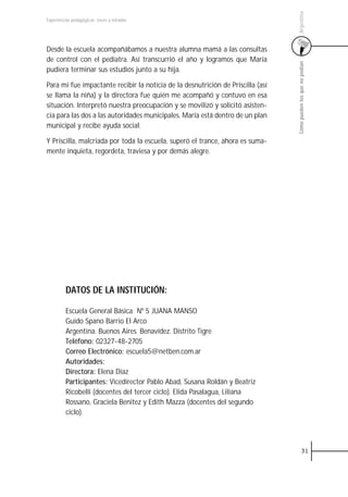 Argentina
Experiencias pedagógicas: voces y miradas




Desde la escuela acompañábamos a nuestra alumna mamá a las consultas
de control con el pediatra. Así transcurrió el año y logramos que María




                                                                                 Cómo pueden los que no podían
pudiera terminar sus estudios junto a su hija.

Para mi fue impactante recibir la noticia de la desnutrición de Priscilla (así
se llama la niña) y la directora fue quién me acompañó y contuvo en esa
situación. Interpretó nuestra preocupación y se movilizó y solicitó asisten-
cia para las dos a las autoridades municipales. María está dentro de un plan
municipal y recibe ayuda social.

Y Priscilla, malcriada por toda la escuela, superó el trance, ahora es suma-
mente inquieta, regordeta, traviesa y por demás alegre.




         DATOS DE LA INSTITUCIÓN:

         Escuela General Básica Nº 5 JUANA MANSO
         Guido Spano Barrio El Arco
         Argentina. Buenos Aires. Benavídez. Distrito Tigre
         Teléfono: 02327-48-2705
         Correo Electrónico: escuela5@netben.com.ar
         Autoridades:
         Directora: Elena Díaz
         Participantes: Vicedirector Pablo Abad, Susana Roldán y Beatriz
         Ricobelli (docentes del tercer ciclo). Elida Pasalagua, Liliana
         Rossano, Graciela Benitez y Edith Mazza (docentes del segundo
         ciclo).




                                                                                           31
 