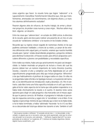 Argentina
Experiencias pedagógicas: voces y miradas




cosas urgentes que hacer: la escuela tenía que lograr “sobrevivir” a la
supuestamente maravillosa Transformación Educativa que, más que trans-




                                                                                              Los itinerarios de la lectura
formarnos, amenazaba con exterminarnos, con dejarnos afuera, y a nues-
tros alumnos definitivamente excluidos2.

Pasaron algunos años de esfuerzo, de mucho trabajo, de armar y desar-
mar proyectos, de probar cosas nuevas y cosas viejas… Muchas salían muy
bien; algunas: un desastre.

Entre las cosas que “salieron bien”: en octubre de 2000 Leticia, la directora
de la escuela, ganó una beca para realizar una pasantía de un mes en una
escuela de “condiciones similares” a la nuestra en los Estados Unidos.

Recuerdo que su regreso estuvo seguido de numerosas charlas en las que
pudimos contrastar realidades; a través de su relato, y a pesar de las enor-
mes diferencias entre aquel país y el nuestro, veíamos que nuestra humilde
escuela para “parias” estaba desarrollando programas y proyectos similares
para disminuir la deserción, el fracaso escolar, para ofrecer propuestas curri-
culares diferentes a jóvenes con posibilidades y necesidades específicas.

Entre todos sus relatos, hubo uno que prácticamente me pasó casi desaper-
cibido. Le habían mostrado un proyecto de lectura a través del cual los
jóvenes debían leer un número importante de textos literarios (cuentos,
novelas…) durante el año y completar una ficha digitalizada (en un soft
específicamente programado para ello) que incluía preguntas “diferentes”
a las que habitualmente el profesor de Lengua realiza en clase. En ellas no
se preguntaba nada referido a la tipología textual, o a la posición del narra-
dor, o a la identificación de introducción, nudo y desenlace, etc. Por el con-
trario, cada libro tenía una ficha específica incluida en el soft, que interro-
gaba al lector sobre aspectos de la trama que sólo podían responderse si se
había leído efectivamente la novela o el cuento. El alumno tenía varias
opciones para elegir en cada pregunta e iba marcando con el mouse aqué-
lla que le parecía correcta. Al finalizar, el programa le indicaba el porcen-
taje de respuestas correctas y, según éste, le “acreditaba” o no el libro. Si no
lograba el porcentaje mínimo (lo que indicaba que o bien no lo había leído,
o no lo había terminado, o había “adivinado” haciendo “ta-te-ti”) ese libro
no se descontaba del total que debían leer durante el año. También el soft


2 Vale la pena recordar a Zaffaroni: "El excluido está de más. (…) el descartable, el des-
echable, es alguien que no es necesario, como que nació equivocado, como que la estruc-
tura del poder no lo necesita, está sobrando,…". (Zaffaroni, Eugenio Raúl (s/f) "Las raíces
profundas de la violencia" en Cuadernos, Nº 1, Instituto de Estudios Argentinos. Edición
digital.) Suena escalofriante, ¿no?                                                                     33
 