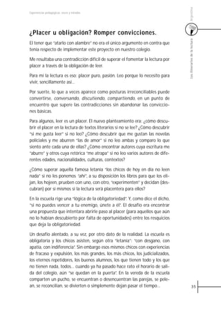 Argentina
Experiencias pedagógicas: voces y miradas




¿Placer u obligación? Romper convicciones.




                                                                                  Los itinerarios de la lectura
El tener que “atarlo con alambre” no era el único argumento en contra que
tenía respecto de implementar este proyecto en nuestro colegio.

Me resultaba una contradicción difícil de superar el fomentar la lectura por
placer a través de la obligación de leer.

Para mí la lectura es eso: placer puro, pasión. Leo porque lo necesito para
vivir, sencillamente así…

Por suerte, lo que a veces aparece como posturas irreconciliables puede
convertirse, conversando, discutiendo, compartiendo, en un punto de
encuentro que supere las contradicciones sin abandonar las conviccio-
nes básicas.

Para algunos, leer es un placer. El nuevo planteamiento era: ¿cómo descu-
brir el placer en la lectura de textos literarios si no se lee? ¿Cómo descubrir
“si me gusta leer” si no leo? ¿Cómo descubrir que me gustan las novelas
policiales y me aburren “las de amor” si no leo ambas y comparo lo que
siento ante cada una de ellas? ¿Cómo encontrar autores cuya escritura me
“aburre” y otros cuya retórica “me atrapa” si no leo varios autores de dife-
rentes edades, nacionalidades, culturas, contextos?

¿Cómo superar aquella famosa letanía “los chicos de hoy en día no leen
nada” si no les ponemos “ahí”, a su disposición los libros para que los eli-
jan, los hojeen, prueben con uno, con otro, “experimenten” y decidan (des-
cubran) por sí mismos si la lectura será placentera para ellos?

En la escuela rige una “lógica de la obligatoriedad”. Y, como dice el dicho,
“si no puedes vencer a tu enemigo, únete a él”. El desafío era encontrar
una propuesta que intentara abrirle paso al placer (para aquellos que aún
no lo habían descubierto por falta de oportunidades) entre los resquicios
que deja la obligatoriedad.

Un desafío alentado, a su vez, por otro dato de la realidad. La escuela es
obligatoria y los chicos asisten, según otra “letanía”: “con desgano, con
apatía, con indiferencia”. Sin embargo esos mismos chicos con experiencias
de fracaso y expulsión, los más grandes, los más chicos, los judicializados,
los eternos repetidores, los buenos alumnos, los que tienen todo y los que
no tienen nada, todos… cuando ya ha pasado hace rato el horario de sali-
da del colegio, aún “se quedan en la puerta”. En la vereda de la escuela
comparten un pucho, se encuentran o desencuentran las parejas, se pele-
an, se reconcilian, se divierten o simplemente dejan pasar el tiempo…                       35
 
