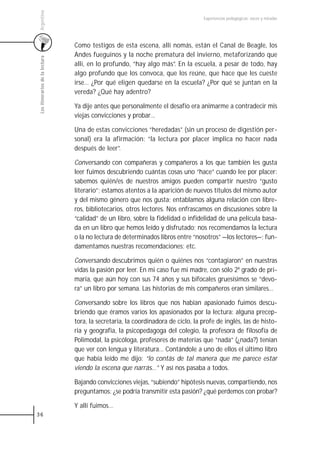 Argentina
                                                                                    Experiencias pedagógicas: voces y miradas




                                 Como testigos de esta escena, allí nomás, están el Canal de Beagle, los
                                 Andes fueguinos y la noche prematura del invierno, metaforizando que
 Los itinerarios de la lectura



                                 allí, en lo profundo, “hay algo más”. En la escuela, a pesar de todo, hay
                                 algo profundo que los convoca, que los reúne, que hace que les cueste
                                 irse… ¿Por qué eligen quedarse en la escuela? ¿Por qué se juntan en la
                                 vereda? ¿Qué hay adentro?

                                 Ya dije antes que personalmente el desafío era animarme a contradecir mis
                                 viejas convicciones y probar…

                                 Una de estas convicciones “heredadas” (sin un proceso de digestión per-
                                 sonal) era la afirmación: “la lectura por placer implica no hacer nada
                                 después de leer”.

                                 Conversando con compañeras y compañeros a los que también les gusta
                                 leer fuimos descubriendo cuántas cosas uno “hace” cuando lee por placer:
                                 sabemos quién/es de nuestros amigos pueden compartir nuestro “gusto
                                 literario”; estamos atentos a la aparición de nuevos títulos del mismo autor
                                 y del mismo género que nos gusta; entablamos alguna relación con libre-
                                 ros, bibliotecarios, otros lectores. Nos enfrascamos en discusiones sobre la
                                 “calidad” de un libro, sobre la fidelidad o infidelidad de una película basa-
                                 da en un libro que hemos leído y disfrutado; nos recomendamos la lectura
                                 o la no lectura de determinados libros entre “nosotros” —los lectores—; fun-
                                 damentamos nuestras recomendaciones; etc.

                                 Conversando descubrimos quién o quiénes nos “contagiaron” en nuestras
                                 vidas la pasión por leer. En mi caso fue mi madre, con sólo 2º grado de pri-
                                 maria, que aún hoy con sus 74 años y sus bifocales gruesísimos se “devo-
                                 ra” un libro por semana. Las historias de mis compañeros eran similares…

                                 Conversando sobre los libros que nos habían apasionado fuimos descu-
                                 briendo que éramos varios los apasionados por la lectura: alguna precep-
                                 tora, la secretaria, la coordinadora de ciclo, la profe de inglés, las de histo-
                                 ria y geografía, la psicopedagoga del colegio, la profesora de filosofía de
                                 Polimodal, la psicóloga, profesores de materias que “nada” (¿nada?) tenían
                                 que ver con lengua y literatura… Contándole a uno de ellos el último libro
                                 que había leído me dijo: “lo contás de tal manera que me parece estar
                                 viendo la escena que narrás…” Y así nos pasaba a todos.

                                 Bajando convicciones viejas, “subiendo” hipótesis nuevas, compartiendo, nos
                                 preguntamos: ¿se podría transmitir esta pasión? ¿qué perdemos con probar?

                                 Y allí fuimos…
36
 