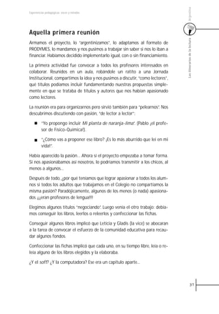 Argentina
Experiencias pedagógicas: voces y miradas




Aquella primera reunión




                                                                                Los itinerarios de la lectura
Armamos el proyecto, lo “argentinizamos”, lo adaptamos al formato de
PRODYMES, lo mandamos y nos pusimos a trabajar sin saber si nos lo iban a
financiar. Habíamos decidido implementarlo igual, con o sin financiamiento.

La primera actividad fue convocar a todos los profesores interesados en
colaborar. Reunidos en un aula, robándole un ratito a una Jornada
Institucional, compartimos la idea y nos pusimos a discutir, “como lectores”,
qué títulos podíamos incluir fundamentando nuestras propuestas simple-
mente en que se trataba de títulos y autores que nos habían apasionado
como lectores.

La reunión era para organizarnos pero sirvió también para “pelearnos”. Nos
descubrimos discutiendo con pasión, “de lector a lector”:

         “Yo propongo incluir Mi planta de naranja-lima”. (Pablo ¡el profe-
         sor de Físico-Química!).

         “¿Cómo vas a proponer ese libro? ¡Es lo más aburrido que leí en mi
         vida!”.

Había aparecido la pasión… Ahora sí el proyecto empezaba a tomar forma.
Si nos apasionábamos así nosotros, lo podríamos transmitir a los chicos, al
menos a algunos…

Después de todo, ¿por qué teníamos que lograr apasionar a todos los alum-
nos si todos los adultos que trabajamos en el Colegio no compartíamos la
misma pasión? Paradójicamente, algunos de los menos (o nada) apasiona-
dos ¡¡¡eran profesores de lengua!!!

Elegimos algunos títulos “negociando”. Luego venía el otro trabajo: debía-
mos conseguir los libros, leerlos o releerlos y confeccionar las fichas.

Conseguir algunos libros implicó que Leticia y Gladis (la vice) se abocaran
a la tarea de convocar el esfuerzo de la comunidad educativa para recau-
dar algunos fondos.

Confeccionar las fichas implicó que cada uno, en su tiempo libre, leía o re-
leía alguno de los libros elegidos y la elaboraba.

¿Y el soft? ¿Y la computadora? Ese era un capítulo aparte...



                                                                                          37
 