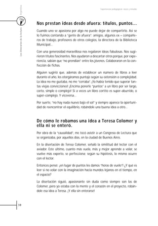 Argentina
                                                                                 Experiencias pedagógicas: voces y miradas




                                 Nos prestan ideas desde afuera: títulos, puntos...
 Los itinerarios de la lectura



                                 Cuando uno se apasiona por algo no puede dejar de compartirlo. Así se
                                 lo fuimos contando a “gente de afuera”: amigos, algunos ex – compañe-
                                 ros de trabajo, profesores de otros colegios, la directora de la Biblioteca
                                 Municipal…

                                 Con una generosidad maravillosa nos regalaron ideas fabulosas. Nos sugi-
                                 rieron títulos fascinantes. Nos ayudaron a descartar otros porque, por expe-
                                 riencia, sabían que “no prendían” entre los jóvenes. Colaboraron en la con-
                                 fección de fichas.

                                 Alguien sugirió que, además de establecer un número de libros a leer
                                 durante el año, les otorgáramos puntaje según su extensión o complejidad.
                                 La idea no me gustaba, no me “cerraba”. ¡Ya había tenido que superar tan-
                                 tas viejas convicciones! ¡Encima ponerle “puntos” a un libro por ser largo,
                                 corto, simple o complejo! Si a veces un libro cortito es super-aburrido, o
                                 super-complejo. Y viceversa…

                                 Por suerte, “no hay nada nuevo bajo el sol” y siempre aparece la oportuni-
                                 dad de reencontrar el equilibrio, robándole una buena idea a otro…



                                 De cómo le robamos una idea a Teresa Colomer y
                                 ella ni se enteró.
                                 Por obra de la “causalidad”, me tocó asistir a un Congreso de Lectura que
                                 se organizaba, por aquellos días, en la ciudad de Buenos Aires.

                                 En la disertación de Teresa Colomer, señaló la similitud del lector con el
                                 aviador. Este último, cuanto más vuela, más y mejor aprende a volar, se
                                 vuelve más experto, se perfecciona; según su hipótesis, lo mismo ocurre
                                 con el lector.

                                 Entonces pensé: ¡en lugar de puntos les damos “horas de vuelo”! ¿Y qué es
                                 leer si no volar con la imaginación hacia mundos lejanos en el tiempo, en
                                 el espacio?

                                 La disertación siguió, apasionante sin duda como siempre son las de
                                 Colomer, pero yo estaba con la mente y el corazón en el proyecto, robán-
                                 dole esa idea a Teresa. ¡Y ella sin enterarse!



38
 