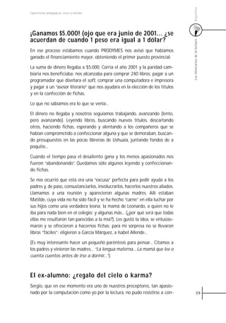 Argentina
Experiencias pedagógicas: voces y miradas




¡Ganamos $5.000! (ojo que era junio de 2001... ¿se
acuerdan de cuando 1 peso era igual a 1 dólar?




                                                                                 Los itinerarios de la lectura
En ese proceso estábamos cuando PRODYMES nos avisó que habíamos
ganado el financiamiento mayor, obteniendo el primer puesto provincial.

La suma de dinero llegaba a $5.000. Corría el año 2001 y la paridad cam-
biaria nos beneficiaba: nos alcanzaba para comprar 240 libros, pagar a un
programador que diseñara el soft, comprar una computadora e impresora
y pagar a un “asesor literario” que nos ayudara en la elección de los títulos
y en la confección de fichas.

Lo que no sabíamos era lo que se venía...

El dinero no llegaba y nosotros seguíamos trabajando, avanzando (lento,
pero avanzando). Leyendo libros, buscando nuevos títulos, descartando
otros, haciendo fichas, esperando y alentando a los compañeros que se
habían comprometido a confeccionar alguna y que se demoraban, buscan-
do presupuestos en las pocas librerías de Ushuaia, juntando fondos de a
poquito...

Cuando el tiempo pasa el desaliento gana y los menos apasionados nos
fueron “abandonando”. Quedamos sólo algunos leyendo y confeccionan-
do fichas.

Se nos ocurrió que esta era una “excusa” perfecta para pedir ayuda a los
padres y, de paso, consustanciarlos, involucrarlos, hacerlos nuestros aliados.
Llamamos a una reunión y aparecieron algunas madres. Allí estaban
Matilde, cuya vida no ha sido fácil y se ha hecho “carne” en ella luchar por
sus hijos como una verdadera leona; la mamá de Leonardo, a quien no le
iba para nada bien en el colegio; y algunas más... (¿por qué será que todas
ellas me resultaron tan parecidas a la mía?). Les gustó la idea, se entusias-
maron y se ofrecieron a hacernos fichas; para mi sorpresa no se llevaron
libros “fáciles”: eligieron a García Márquez, a Isabel Allende...

(Es muy interesante hacer un pequeño paréntesis para pensar... Citamos a
los padres y vinieron las madres... “La lengua materna... La mamá que lee o
cuenta cuentos antes de irse a dormir...”).



El ex-alumno: ¿regalo del cielo o karma?
Sergio, que en ese momento era uno de nuestros preceptores, tan apasio-
nado por la computación como yo por la lectura, no pudo resistirse a con-                  39
 