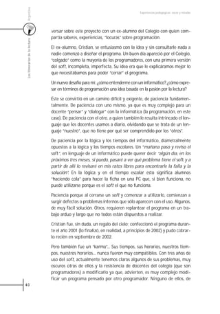 Argentina
                                                                                  Experiencias pedagógicas: voces y miradas




                                 versar sobre este proyecto con un ex-alumno del Colegio con quien com-
                                 partía saberes, experiencias, “locuras” sobre programación.
 Los itinerarios de la lectura




                                 El ex-alumno, Cristian, se entusiasmó con la idea y sin consultarle nada a
                                 nadie comenzó a diseñar el programa. Un buen día apareció por el Colegio,
                                 “colgado” como la mayoría de los programadores, con una primera versión
                                 del soft, incompleta, imperfecta. Su idea era que le explicáramos mejor lo
                                 que necesitábamos para poder “cerrar” el programa.

                                 Un nuevo desafío para mí: ¿cómo entenderme con un informático? ¿cómo expre-
                                 sar en términos de programación una idea basada en la pasión por la lectura?

                                 Éste se convirtió en un camino difícil y exigente, de paciencia fundamen-
                                 talmente. De paciencia con uno mismo, ya que es muy complejo para un
                                 docente “pensar” y “dialogar” con la informática (la programación, en este
                                 caso). De paciencia con el otro, a quien también le resulta intrincado el len-
                                 guaje que los docentes usamos a diario, olvidando que se trata de un len-
                                 guaje “nuestro”, que no tiene por qué ser comprendido por los “otros”.

                                 De paciencia por la lógica y los tiempos del informático, diametralmente
                                 opuestos a la lógica y los tiempos escolares. Un “mañana paso y reviso el
                                 soft”, en lenguaje de un informático puede querer decir “algún día, en los
                                 próximos tres meses, si puedo, pasaré a ver qué problema tiene el soft y a
                                 partir de allí lo revisaré en mis ratos libres para encontrarle la falla y la
                                 solución”. En la lógica y en el tiempo escolar esto significa alumnos
                                 “haciendo cola” para hacer la ficha en una PC que, si bien funciona, no
                                 puede utilizarse porque es el soft el que no funciona.

                                 Paciencia porque al cerrarse un soft y comenzar a utilizarlo, comienzan a
                                 surgir defectos o problemas internos que sólo aparecen con el uso. Algunos,
                                 de muy fácil solución. Otros, requieren replantear el programa en un tra-
                                 bajo arduo y largo que no todos están dispuestos a realizar.

                                 Cristian fue, sin duda, un regalo del cielo; confeccionó el programa duran-
                                 te el año 2001 (lo finalizó, en realidad, a principios de 2002) y pudo cobrar-
                                 lo recién en septiembre de 2002.

                                 Pero también fue un “karma”... Sus tiempos, sus horarios, nuestros tiem-
                                 pos, nuestros horarios... nunca fueron muy compatibles. Con tres años de
                                 uso del soft, actualmente tenemos claros algunos de sus problemas, muy
                                 oscuros otros de ellos y la resistencia de docentes del colegio (que son
                                 programadores) a modificarlo ya que, advierten, es muy complejo modi-
                                 ficar un programa pensado por otro programador. Ninguno de ellos, de
40
 