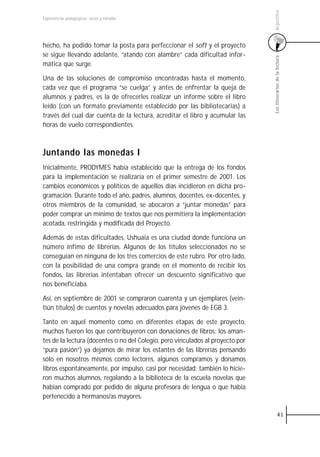 Argentina
Experiencias pedagógicas: voces y miradas




hecho, ha podido tomar la posta para perfeccionar el soft y el proyecto
se sigue llevando adelante, “atando con alambre” cada dificultad infor-




                                                                                Los itinerarios de la lectura
mática que surge.

Una de las soluciones de compromiso encontradas hasta el momento,
cada vez que el programa “se cuelga” y antes de enfrentar la queja de
alumnos y padres, es la de ofrecerles realizar un informe sobre el libro
leído (con un formato previamente establecido por las bibliotecarias) a
través del cual dar cuenta de la lectura, acreditar el libro y acumular las
horas de vuelo correspondientes.



Juntando las monedas I
Inicialmente, PRODYMES había establecido que la entrega de los fondos
para la implementación se realizaría en el primer semestre de 2001. Los
cambios económicos y políticos de aquellos días incidieron en dicha pro-
gramación. Durante todo el año, padres, alumnos, docentes, ex-docentes, y
otros miembros de la comunidad, se abocaron a “juntar monedas” para
poder comprar un mínimo de textos que nos permitiera la implementación
acotada, restringida y modificada del Proyecto.

Además de estas dificultades, Ushuaia es una ciudad donde funciona un
número ínfimo de librerías. Algunos de los títulos seleccionados no se
conseguían en ninguna de los tres comercios de este rubro. Por otro lado,
con la posibilidad de una compra grande en el momento de recibir los
fondos, las librerías intentaban ofrecer un descuento significativo que
nos beneficiaba.

Así, en septiembre de 2001 se compraron cuarenta y un ejemplares (vein-
tiún títulos) de cuentos y novelas adecuados para jóvenes de EGB 3.

Tanto en aquel momento como en diferentes etapas de este proyecto,
muchos fueron los que contribuyeron con donaciones de libros: los aman-
tes de la lectura (docentes o no del Colegio, pero vinculados al proyecto por
“pura pasión”) ya dejamos de mirar los estantes de las librerías pensando
sólo en nosotros mismos como lectores, algunos compramos y donamos
libros espontáneamente, por impulso, casi por necesidad; también lo hicie-
ron muchos alumnos, regalando a la biblioteca de la escuela novelas que
habían comprado por pedido de alguna profesora de lengua o que había
pertenecido a hermanos/as mayores.

                                                                                          41
 