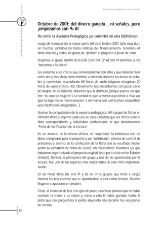 Argentina
                                                                                 Experiencias pedagógicas: voces y miradas




                                 Octubre de 2001: del dinero ganado... ni señales, pero
                                 ¡empezamos con 90 A!
 Los itinerarios de la lectura




                                 De cómo la Asesoría Pedagógica ¡se convirtió en una biblioteca!
                                 Luego de transcurrida la mayor parte del ciclo lectivo 2001 (año muy duro
                                 en muchos sentidos) no había noticias del financiamiento. Teníamos 41
                                 libros nuevos y todas las ganas de “probar” el proyecto a pesar de todo.

                                 Elegimos un grupo dentro de la EGB 3 del T.M. (9º A) con 19 alumnos, y nos
                                 “lanzamos a la pileta”.

                                 Les avisamos a los chicos que comenzaríamos con ellos y que deberían leer
                                 entre dos y tres libros como mínimo, a elección, durante los meses de octu-
                                 bre y noviembre, acumulando 60 horas de vuelo (algunos otorgaban 20
                                 horas de vuelo y otros, 40). Obviamente nos encontramos con pocas caras
                                 de alegría: la de Griselda, Mauricio que la disimula (porque parece ser que
                                 leer “es cosa de mujeres”). La verdad es que la mayoría protestó a viva voz
                                 (por lo bajo, varios “mencionaron” a mi mamá con calificativos irrepetibles
                                 pero fácilmente imaginables…).

                                 Usamos la computadora de la asesoría pedagógica. Allí cargué las fichas en
                                 formato Word e imprimí cada una de ellas a medida que los chicos leían el
                                 libro correspondiente y solicitaban confeccionar lo que denominamos
                                 “Ficha de Verificación de la Lectura”.

                                 En un armario de la misma oficina, se “improvisó” la biblioteca con los
                                 libros comprados para el proyecto y un “sofisticado” sistema de control de
                                 préstamos y asiento de la confección de la ficha con su resultado (inclu-
                                 yendo la sumatoria de horas de vuelo): un “cuadernito” Rivadavia (¡sí que
                                 habíamos argentinizado el proyecto original visto por Leticia en los Estados
                                 Unidos!). Daniela, la preceptora del grupo y una de las apasionadas por la
                                 lectura, fue uno de los soportes más importantes de esta mini-implemen-
                                 tación.

                                 En las horas libres (de este 9º y de los otros grupos que tenía a cargo)
                                 Daniela les leía cuentos que le apasionaban a ella como lectora. Muchos
                                 llegaron a apasionarse también:

                                 César, al terminar de leer Los ojos de perro siberiano planteó que le había
                                 contado la trama a su mamá y, como a ésta le había gustado tanto, le
                                 pidió que nos preguntara si podía alquilarlo ella durante las vacaciones
                                 de verano.
42
 