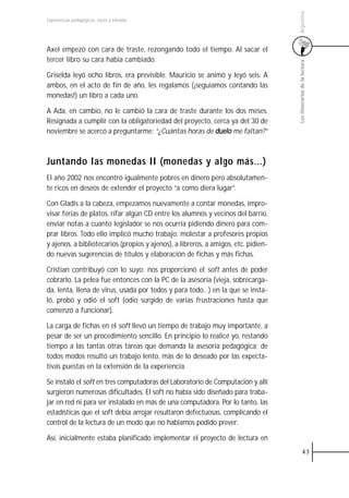 Argentina
Experiencias pedagógicas: voces y miradas




Axel empezó con cara de traste, rezongando todo el tiempo. Al sacar el
tercer libro su cara había cambiado.




                                                                                    Los itinerarios de la lectura
Griselda leyó ocho libros, era previsible. Mauricio se animó y leyó seis. A
ambos, en el acto de fin de año, les regalamos (¡seguíamos contando las
monedas!) un libro a cada uno.

A Ada, en cambio, no le cambió la cara de traste durante los dos meses.
Resignada a cumplir con la obligatoriedad del proyecto, cerca ya del 30 de
noviembre se acercó a preguntarme: “¿Cuántas horas de duelo me faltan?”



Juntando las monedas II (monedas y algo más…)
El año 2002 nos encontró igualmente pobres en dinero pero absolutamen-
te ricos en deseos de extender el proyecto “a como diera lugar”.

Con Gladis a la cabeza, empezamos nuevamente a contar monedas, impro-
visar ferias de platos, rifar algún CD entre los alumnos y vecinos del barrio,
enviar notas a cuanto legislador se nos ocurría pidiendo dinero para com-
prar libros. Todo ello implicó mucho trabajo: molestar a profesores propios
y ajenos, a bibliotecarios (propios y ajenos), a libreros, a amigos, etc. pidien-
do nuevas sugerencias de títulos y elaboración de fichas y más fichas.

Cristian contribuyó con lo suyo: nos proporcionó el soft antes de poder
cobrarlo. La pelea fue entonces con la PC de la asesoría (vieja, sobrecarga-
da, lenta, llena de virus, usada por todos y para todo…) en la que se insta-
ló, probó y odió el soft (odio surgido de varias frustraciones hasta que
comenzó a funcionar).

La carga de fichas en el soft llevó un tiempo de trabajo muy importante, a
pesar de ser un procedimiento sencillo. En principio lo realicé yo, restando
tiempo a las tantas otras tareas que demanda la asesoría pedagógica; de
todos modos resultó un trabajo lento, más de lo deseado por las expecta-
tivas puestas en la extensión de la experiencia.

Se instaló el soft en tres computadoras del Laboratorio de Computación y allí
surgieron numerosas dificultades. El soft no había sido diseñado para traba-
jar en red ni para ser instalado en más de una computadora. Por lo tanto, las
estadísticas que el soft debía arrojar resultaron defectuosas, complicando el
control de la lectura de un modo que no habíamos podido prever.

Así, inicialmente estaba planificado implementar el proyecto de lectura en
                                                                                              43
 