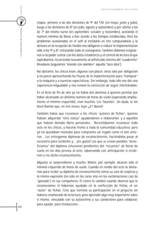 Argentina
                                                                                   Experiencias pedagógicas: voces y miradas




                                 etapas: primero a las dos divisiones de 9º del T.M. (en mayo, junio y julio),
                                 luego a las divisiones de 8º (en julio, agosto y septiembre) y por último a las
 Los itinerarios de la lectura



                                 de 7º del mismo turno (en septiembre, octubre y noviembre), acotando el
                                 número mínimo de libros a leer acorde a los tiempos establecidos. Pero los
                                 problemas ocasionados en el soft al instalarlo en tres computadoras y la
                                 demora en la recepción de fondos nos obligaron a reducir la implementación
                                 sólo a los 9º y 8º, retrasando todo el cronograma. También debimos resignar-
                                 nos a no poder contar con los datos estadísticos y el control de lectura al que
                                 aspirábamos, recurriendo nuevamente al sofisticado sistema del “cuadernito”
                                 Rivadavia (seguíamos “atando con alambre” aquella “loca idea”).

                                 No obstante, los chicos leían, algunos con placer, otros sólo por obligación
                                 y no pocos aprovechando las fisuras de la implementación para “trampear”
                                 a la máquina y a nuestras expectativas. Sin embargo, todo ello nos dio una
                                 experiencia inigualable y nos renovó la convicción de seguir intentándolo.

                                 En el Acto de fin de año ya no había dos alumnos a quienes premiar por
                                 haber alcanzado un altísimo número de horas de vuelo (superando amplia-
                                 mente el mínimo requerido): eran muchos. Los “laureles”, sin duda, se los
                                 llevó Ramón que, en tres meses, leyó ¡¡21 libros!!

                                 También había que reconocer a los chicos “autores de fichas”, quienes
                                 habían adquirido “otro status” ayudándonos a elaborarlas; y a aquéllos
                                 que habían donado libros personales… Necesitábamos reconocer todo
                                 esto en los chicos, y hacerlo frente a toda la comunidad educativa, pero
                                 ya no quedaban monedas para comprarles un regalo como el año ante-
                                 rior… Les entregamos diplomas de reconocimiento, haciéndolos pasar al
                                 escenario para recibirlos y… ¡les gustó! Los que se creían posibles “bene-
                                 ficiarios” del diploma estuvieron pendientes del “recuento” de horas de
                                 vuelo en los días previos al acto, saboreando con anticipación si recibi-
                                 rían o no dicho reconocimiento.

                                 Algunos se sorprendieron y mucho. Walter, por ejemplo, alcanzó sólo el
                                 mínimo requerido de horas de vuelo. Cuando en medio del acto lo llama-
                                 mos para recibir su diploma de reconocimiento vimos su cara de sorpresa y
                                 la misma expresión (no sólo en las caras sino en las exclamaciones casi de
                                 “gastada”) en sus compañeros. El rostro le cambió cuando observó que le
                                 reconocíamos el habernos ayudado en la confección de fichas, el ser
                                 “autor” de fichas. Creo que terminó su participación en el proyecto sin
                                 haberse enamorado de la lectura, pero aprendió algo muy importante sobre
                                 sí mismo, vinculado con su autoestima y sus condiciones para colaborar,
                                 para ayudar, para involucrarse…
44
 