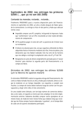 Argentina
Experiencias pedagógicas: voces y miradas




Septiembre de 2002: nos entregan los primeros
$2500 ( ...que ya no son U$S 2500)




                                                                                  Los itinerarios de la lectura
Contando las monedas, restando... restando...
Finalmente PRODYMES puso a nuestra disposición parte del financia-
miento en septiembre de 2002, un año y medio después de haber gana-
do la convocatoria. La entrega se hizo en dos partes y hubo que adecuar
tantas cosas:

         Imposible comprar una PC completa, incluyendo la impresora; hubo
         que “conformarse” con un CPU, rescatando un visor viejito del labo-
         ratorio de computación.

         Al fin pudimos pagar el costo del soft. La paciencia de Cristian tuvo
         su recompensa.

         El dinero no alcanzó para más, así que seguimos utilizando los libros
         adquiridos hasta el momento mediante las rifas, ferias de platos y las
         donaciones que nos habían realizado. Este fue otro de los factores
         que nos obligó a restringir la ampliación sólo a los 8º y 9º del T.M.

         Resignamos la suma de dinero originalmente pensada para el “asesor
         literario” para destinar la segunda parte del financiamiento a la
         compra de libros.


Diciembre de 2002: nos entregan los últimos $2500
(¡en la librería me quieren matar!)

En diciembre PRODYMES realizó la segunda entrega del financiamiento. Así
como se había tomado más de un año y medio para realizarla, ahora se exi-
gía la rendición en un tiempo imposible. Los requisitos a cumplir eran
muchos. La compra de textos debía realizarse luego de contar con tres pre-
supuestos y elegir entre ellos el más conveniente.

En una ciudad como Ushuaia, con tan bajo número de comercios dedica-
dos a este rubro, el requisito se tornó aún más complejo. En la mini-imple-
mentación anterior, habíamos decidido comprar varios ejemplares de un
mismo título, de modo de tener menos fichas que elaborar (hay que recor-
dar que las fichas siempre fueron elaboradas “a pulmón”, en el tiempo libre
de cada uno de quienes deseábamos participar).
                                                                                            45
 