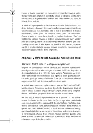 Argentina
                                                                                  Experiencias pedagógicas: voces y miradas




                                 En esta instancia, en cambio, era conveniente priorizar la compra de varie-
                                 dad de títulos para ampliar en cantidad y calidad la biblioteca escolar. Para
 Los itinerarios de la lectura



                                 ello habíamos trabajado durante todo un año, construyendo uno a uno, la
                                 lista de libros posibles.

                                 Al solicitar los presupuestos en las tres únicas librerías de Ushuaia, muchos
                                 de los títulos no estaban en stock, por lo cual conseguir sus precios se tornó
                                 una empresa nada fácil. Sumado a ello, el mes de diciembre es de mucho
                                 movimiento, tanto para las librerías como para las editoriales.
                                 Contrariamente, en enero, las editoriales normalmente cierran. “Caer” en
                                 las librerías, cerca de Navidad, a pedirles presupuestos para “ayer” y rogar
                                 para que se consiguiera en tan escaso tiempo el número de libros y los títu-
                                 los elegidos fue complicado. A pesar de beneficiar al comercio que presu-
                                 puestó el precio más bajo con una compra importante, nos ganamos el
                                 “recuerdo” (poco navideño) de los empleados.



                                 Año 2003: y como si todo hasta aquí hubiese sido poco:

                                 ¡Ganamos $3000 más en la etapa de ampliación!
                                 Un poco “de contrabando”, con los últimos $2500 habíamos logrado com-
                                 prar algunos textos literarios en inglés a demanda de Mónica, la profesora
                                 de Lengua Extranjera de la EGB 3 del Turno Mañana. Apasionada por la lec-
                                 tura y convencida del beneficio que ésta reporta a todos quienes se acer-
                                 can a ella, participó en la confección de fichas para la implementación del
                                 proyecto cuando incluir textos en inglés era impensable.

                                 Al ser invitados a presentarnos a la convocatoria de ampliación de PRODYMES,
                                 Mónica sostuvo firmemente su deseo de extender la propuesta desde el
                                 área de lengua al área de lengua extranjera (inglés, en este caso), compran-
                                 do más cantidad de ejemplares de textos literarios en ese idioma.

                                 Por otro lado, al haberlo implementado en los 8º y 9º del. T.M., nos sentía-
                                 mos en deuda con los chicos de Polimodal (muchos ya habían participado
                                 en la experiencia mientras cursaban EGB 3 y algunos hasta nos habían ayu-
                                 dado a confeccionar fichas convirtiéndose en “autores” de las mismas, lo
                                 que les traía como beneficio directo, la duplicación de las horas de vuelo y,
                                 como beneficio indirecto, un mayor sentimiento de pertenencia al proyec-
                                 to y a la escuela). A fuerza de ser sinceros, hay que reconocer que sólo unos
                                 pocos alumnos de Polimodal reclamaban la posibilidad de ser incluidos en
                                 esta nueva etapa de implementación.
46
 