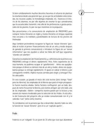 Argentina
Experiencias pedagógicas: voces y miradas




Si bien cotidianamente muchos docentes hacemos el esfuerzo de plantear
la enseñanza desde una posición que, ya sea por las actividades selecciona-




                                                                                 Los itinerarios de la lectura
das, los recursos usados, la metodología empleada, etc., favorezca el inte-
rés de los alumnos, no por ello dejamos de enseñar lo que consideramos
que la escuela debe transmitir, más allá de las preferencias o gustos perso-
nales de los jóvenes. Es por eso que insistimos en la propuesta.

Nos presentamos a la convocatoria de ampliación de PRODYMES para
comprar textos literarios en inglés y textos literarios en lengua española
más cercanos a la realidad y posibilidades de lectura de los jóvenes de
Polimodal.

Aquí también pretendimos recuperar la figura de “asesor literario” (per-
dida al recibir el primer financiamiento más de un año y medio después
de ganada la primera convocatoria) e introducir la figura de un “asesor
informático” que nos ayudara a salvar las fallas del soft que seguíamos
“atando con alambre”.

Ganamos la ampliación del financiamiento y, a diferencia de la primera vez,
PRODYMES entregó el dinero rápidamente. Pero, fieles exponentes de la
raza humana, no pudimos escapar al “gataflorismo”… Antes nos quejába-
mos porque el dinero se demoró más de un año y medio; ahora nos quejá-
bamos porque se entregó rápidamente. El apuro en cobrar el dinero y, por
consiguiente rendirlo, implicó nuevas corridas para elegir y conseguir títu-
los adecuados.

En esta ocasión, ya pasado el inicio del ciclo lectivo (otro tiempo “fatal”
para las librerías), las empleadas de la librería que pasó el mejor presupues-
to fueron nuestras aliadas. Varios factores confluyeron: por un lado, des-
pués de tanto frecuentar la librería ¡casi éramos amigas!; por otro lado, una
de las empleadas —Belén— compartía nuestra pasión por la lectura y nos
asesoró de manera invalorable para la selección de los títulos. A esta altu-
ra del transcurso del proyecto ella ya estaba consustanciada con él y lo
valoraba “casi” tanto como nosotros.

Ya contábamos con la persona que iba a desarrollar, durante todo ese año,
la función de “asesor literario”, pero él es un “capítulo aparte”…


Fede

Federico es un “colgado”. Es un joven de 23 años que tuvo que abandonar
                                                                                           47
 