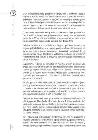 Argentina
                                                                                  Experiencias pedagógicas: voces y miradas




                                 su 3º año del Profesorado de Lengua y Literatura en la ciudad de La Plata.
                                 Regresó a Ushuaia donde vive con su familia. Aquí, el Instituto Provincial
 Los itinerarios de la lectura



                                 de Estudios Superiores, abrió en el año 2003 ese mismo profesorado (por lo
                                 tanto, sólo se abrió el primer año de la carrera para ir creciendo paulatina-
                                 mente). Esperando para poder cursar las materias de 3º y 4º, Federico apa-
                                 reció un día en el Colegio a pedir trabajo como administrativo.

                                 Conversando, contó su historia y yo le conté la nuestra. El proyecto de lec-
                                 tura lo apasionó. Preguntó en qué podía ayudar. Lo que debió ser una breve
                                 entrevista de 15 minutos se convirtió en una conversación, de lector a lec-
                                 tor, de apasionado a apasionada, que duró más de una hora.

                                 Federico fue directo a la biblioteca a “hurgar” qué libros teníamos. La
                                 mayoría ya los había leído y, de muchos, podía repetir casi textualmente las
                                 partes que más lo habían conmovido. ¿Casualidad, causalidad? En el
                                 Colegio corre un dicho: “Dios los cría y el Colegio Los Andes los amontona”.
                                 Personalmente creo que uno se encuentra con quienes debe encontrarse; la
                                 pasión atrae pasión.

                                 Lógicamente Federico se convirtió en nuestro “asesor literario”. Nos
                                 ayudó a seleccionar los títulos, se pasó horas en la librería eligiéndolos.
                                 Cuando yo llegaba con las cajas, luego de cada compra, parecía “perro
                                 con dos colas”: corría a desarmarlas y a hojear cada libro hablando solo:
                                 “¡¡Mirá lo que conseguiste!!”; “Esta edición es fabulosa, ¡tiene el prólo-
                                 go escrito por Borges!”

                                 Por otra parte, se logró incorporarlo al Colegio con una preceptoría (tran-
                                 sitoria) y desde allí se dedicó con obsesión a la tarea de estimular la lectu-
                                 ra, ayudar a los alumnos, entusiasmarlos, descubrirles el género literario
                                 que más pudiera agradarles, leyendo con ellos en las horas libres, contro-
                                 lando sus informes cuando el soft se “colgaba”, etc.

                                 Federico no tiene condiciones para realizar un trabajo administrativo. Si
                                 está leyendo un libro (hecho observable durante la mayor parte del día)
                                 puede estar sentado al lado del teléfono, con la misión expresa de atender-
                                 lo, y no lo escucha. Pero es valiosísimo para transmitir la pasión por la lec-
                                 tura, para acompañar a los jóvenes a viajar a través del tiempo y del espa-
                                 cio con la literatura.

                                 Con respecto a él, institucionalmente tenemos el sueño de recuperarlo a
                                 través de una tutoría. Personalmente espero también que pueda retomar su
                                 carrera, finalizarla y contarlo luego entre nuestros profesores de lengua y
                                 literatura (aunque siga siendo un “colgado” que, cuando esté dando clases
48
 