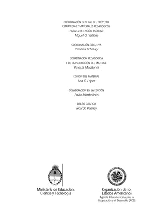 COORDINACIÓN GENERAL DEL PROYECTO
                ESTRATEGIAS Y MATERIALES PEDAGÓGICOS
                     PARA LA RETENCIÓN ESCOLAR
                           Miguel G. Vallone

                      COORDINACIÓN EJECUTIVA
                           Carolina Schillagi

                     COORDINACIÓN PEDAGÓGICA
                  Y DE LA PRODUCCIÓN DEL MATERIAL
                        Patricia Maddonni

                        EDICIÓN DEL MATERIAL
                             Ana C. López

                    COLABORACIÓN EN LA EDICIÓN
                        Paula Montesinos

                            DISEÑO GRÁFICO
                            Ricardo Penney




Ministerio de Educación,                        Organización de los
 Ciencia y Tecnología                           Estados Americanos
                                              Agencia Interamericana para la
                                             Cooperación y el Desarrollo (AICD)
 