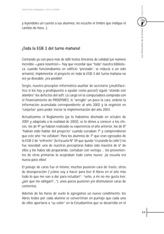 Argentina
Experiencias pedagógicas: voces y miradas




y leyéndoles un cuento a sus alumnos, no escuche el timbre que indique el
cambio de hora…).




                                                                               Los itinerarios de la lectura
¡Toda la EGB 3 del turno mañana!

Contando ya con poco más de 600 textos literarios de calidad (un número
increíble —¡para nosotros!—: hay que recordar que “toda” nuestra bibliote-
ca, cuando funcionábamos en edificio “prestado”, se reducía a un solo
armario), implementar el proyecto en toda la EGB 3 del turno mañana no
era ya deseable, ¡era posible!

Sergio, nuestro preceptor-informático-auxiliar de secretaría (¡multifacé-
tico si los hay y predispuesto a ayudar como pocos!) siguió “atando con
alambre” los defectos del soft. Lo cargó en la computadora comprada con
el financiamiento de PRODYMES, le “arregló” un poco la cara, ordenó la
información acumulada correspondiente al año 2002 y la organizó en
“carpetas” para poder iniciar la implementación del año 2003.

Actualizamos el Reglamento (ya lo habíamos diseñado en octubre de
2001 y adaptado a la realidad de 2002), se lo dimos a conocer a los chi-
cos: los de 9º ya habían realizado su experiencia el año anterior, los de 8º
“habían oído hablar del proyecto” cuando cursaban 7º y comprendieron
que este año “no zafaban”. Para los alumnos de 7º que eran egresados de
la EGB 2 de “enfrente” (la Escuela Nº 39 que queda “cruzando la calle”) no
fue novedad: una de nuestras preceptoras había sido maestra de 6º de
ellos y los había ido preparando, contaban con ventaja…; los provenien-
tes de otras primarias lo aceptaban todo como nuevo: ¡la escuela era
nueva para ellos!

El paisaje de caras fue el mismo, muchos pusieron cara de traste, otros
de desesperación (“¡cómo voy a hacer para leer 8 libros en el año más
todo lo que me van a dar para estudiar!”; “seño, a mí no me gusta leer,
¿por qué me obligan?…”), unos pocos pusieron y/o disimularon caras de
contentos.

Además de las horas de vuelo le agregamos un nuevo condimento: los
libros leídos por cada alumno se convertirían en puntaje que cada uno
de ellos aportaría a “su color” en la Estudiantina que se desarrolla en el

                                                                                         49
 