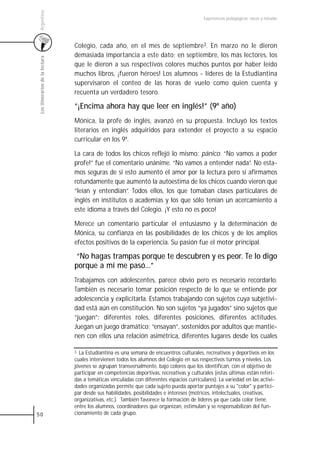 Argentina
                                                                                            Experiencias pedagógicas: voces y miradas




                                 Colegio, cada año, en el mes de septiembre3. En marzo no le dieron
                                 demasiada importancia a este dato; en septiembre, los más lectores, los
 Los itinerarios de la lectura



                                 que le dieron a sus respectivos colores muchos puntos por haber leído
                                 muchos libros, ¡fueron héroes! Los alumnos - líderes de la Estudiantina
                                 supervisaron el conteo de las horas de vuelo como quien cuenta y
                                 recuenta un verdadero tesoro.

                                 “¡Encima ahora hay que leer en inglés!” (9º año)
                                 Mónica, la profe de inglés, avanzó en su propuesta. Incluyó los textos
                                 literarios en inglés adquiridos para extender el proyecto a su espacio
                                 curricular en los 9º.

                                 La cara de todos los chicos reflejó lo mismo: pánico. “No vamos a poder
                                 profe!” fue el comentario unánime. “No vamos a entender nada”. No esta-
                                 mos seguras de si esto aumentó el amor por la lectura pero sí afirmamos
                                 rotundamente que aumentó la autoestima de los chicos cuando vieron que
                                 “leían y entendían”. Todos ellos, los que tomaban clases particulares de
                                 inglés en institutos o academias y los que sólo tenían un acercamiento a
                                 este idioma a través del Colegio. ¡Y esto no es poco!

                                 Merece un comentario particular el entusiasmo y la determinación de
                                 Mónica, su confianza en las posibilidades de los chicos y de los amplios
                                 efectos positivos de la experiencia. Su pasión fue el motor principal.

                                  “No hagas trampas porque te descubren y es peor. Te lo digo
                                 porque a mí me pasó...”
                                 Trabajamos con adolescentes, parece obvio pero es necesario recordarlo.
                                 También es necesario tomar posición respecto de lo que se entiende por
                                 adolescencia y explicitarla. Estamos trabajando con sujetos cuya subjetivi-
                                 dad está aún en constitución. No son sujetos “ya jugados” sino sujetos que
                                 “juegan”: diferentes roles, diferentes posiciones, diferentes actitudes.
                                 Juegan un juego dramático; “ensayan”, sostenidos por adultos que mantie-
                                 nen con ellos una relación asimétrica, diferentes lugares desde los cuales

                                 3 La Estudiantina es una semana de encuentros culturales, recreativos y deportivos en los
                                 cuales intervienen todos los alumnos del Colegio en sus respectivos turnos y niveles. Los
                                 jóvenes se agrupan transversalmente, bajo colores que los identifican, con el objetivo de
                                 participar en competencias deportivas, recreativas y culturales (estas últimas están referi-
                                 das a temáticas vinculadas con diferentes espacios curriculares). La variedad en las activi-
                                 dades organizadas permite que cada sujeto pueda aportar puntajes a su "color" y partici-
                                 par desde sus habilidades, posibilidades e intereses (motrices, intelectuales, creativas,
                                 organizativas, etc.). También favorece la formación de líderes ya que cada color tiene,
                                 entre los alumnos, coordinadores que organizan, estimulan y se responsabilizan del fun-
50                               cionamiento de cada grupo.
 