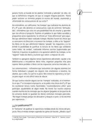 Argentina
Experiencias pedagógicas: voces y miradas




pararse frente al mundo de los adultos “entrando y saliendo” de ellos, sin
que se definitivice ninguno, sin que se coagule ninguna posición, “hasta




                                                                                            Los itinerarios de la lectura
poder sostener en términos propios la escena del mundo, asumiendo y
afrontando las consecuencias de sus actos”4.

Así entendimos, así calificamos “las trampas” que realizaron los alumnos de
8º y 9º y por ello obramos en consecuencia. Lejos de sentirnos “defrauda-
dos”, entendimos que ésta era una posibilidad más de enseñar y aprender
que nos ofrecía el proyecto. Pusimos en palabras lo que había sucedido y
propusimos actos reparatorios. Se ofreció un “trato diferencial” para aque-
llos que admitieran haber realizado trampas. Muchos fueron los chicos que
se acercaron a la Dirección a reconocer las trampas; a ellos se les “bajaron”
los libros en los que admitieron haberse “pasado” las respuestas y se les
brindó la posibilidad de justificar la lectura de los libros que señalaron
como leídos “de verdad”, realizando informes escritos (supervisados por
Federico). A quienes no pudieron o no quisieron admitir las trampas, se les
“bajaron” todos los libros y tuvieron que volver a empezar de cero.

También se agregaron algunas tareas reparatorias adicionales: ayudar a las
bibliotecarias a encuadernar libros rotos, organizar pequeñas rifas para
reponer libros perdidos o libros con las respuestas correctas marcadas, etc.

Las conversaciones - reflexiones que sostuvimos con algunos alumnos (en
forma individual o grupal) nos dejaron más enseñanzas a nosotros, los
adultos, que a ellos, lo cual no es poco. Nos renovó la esperanza y la fuer-
za para seguir en esta difícil tarea de educar.

Sin que tuviera relación alguna con las “trampas” realizadas, en el momen-
to en que 7º se incorporó al proyecto, se les pidió a los chicos de 8º y 9º que
les escribieran breves textos haciéndoles “recomendaciones útiles” para
participar, ayudándolos de algún modo. No menor fue nuestra sorpresa
cuando muchos de los mensajes que les dejaron (pegados en las puertas de
los armarios donde se guardan los libros) contenían mensajes parecidos:
“No hagan trampas porque los descubren y después es peor, se los decimos
por experiencia…”


¿¿¿Lo publicamos???
El “fantasma” de publicar la experiencia rondaba desde los inicios del pro-
yecto. Pero el miedo siempre superaba las ganas de hacerlo. ¿Miedo a qué?

4 FLACSO, Post-Grado: "Curriculum y Prácticas en Contexto". Clase Nº 11: "Jóvenes, escue-
la y subjetividad".                                                                                   51
 