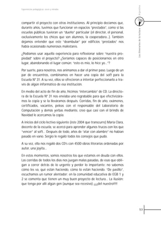Argentina
Experiencias pedagógicas: voces y miradas




compartir el proyecto con otras instituciones. Al principio decíamos que,
durante años, tuvimos que funcionar en espacios “prestados”, como si las




                                                                                Los itinerarios de la lectura
escuelas públicas tuvieran un “dueño” particular (el director, el personal,
exclusivamente los chicos que son alumnos, la cooperadora…). También
dejamos entender que este “deambular” por edificios “prestados” nos
había ocasionado numerosos malestares.

¿Podíamos usar aquella experiencia para reflexionar sobre “nuestra pro-
piedad” sobre el proyecto? ¿Seríamos capaces de posicionarnos en otro
lugar, abandonando el lugar común: “esto es mío, lo hice yo…”?

Por suerte, para nosotros, nos animamos a dar el primer paso. Luego de un
par de encuentros, combinamos en hacer una copia del soft para la
Escuela Nº 31. A su vez, ellos se ofrecieron a intentar perfeccionarlo a tra-
vés de algún informático de esa institución.

En medio del acto de fin de año, hicimos “intercambio” de CD. La directo-
ra de la Escuela Nº 31 nos enviaba uno regrabable para que efectivizára-
mos la copia y se la lleváramos después. Corridas, fin de año, exámenes,
certificados, vacantes, peleas con el responsable del Laboratorio de
Computación y demás yerbas mediante, creo que casi con el brindis de
Navidad le acercamos la copia.

A inicios del ciclo lectivo siguiente (éste 2004 que transcurre) María Clara,
docente de la escuela, se acercó para aprender algunos trucos con los que
“vencer” al soft… Después de todo, años de “atar con alambre” no habían
pasado en vano. Sergio le regaló todos los consejos que pudo.

A su vez, ella nos regaló dos CD’s con 4500 obras literarias ordenadas por
autor, una joyita…

En estos momentos, somos nosotros los que estamos en deuda con ellos.
Las corridas de todos los días nos juegan malas pasadas, de esas que obli-
gan a correr detrás de lo urgente y perder lo importante: no sabemos
cómo les va, qué están haciendo, cómo lo están haciendo. “De pasillo”,
escuchamos un rumor alentador: en la comunidad educativa de EGB 1 y
2 se comenta que tienen un muy buen proyecto de lectura… La ilusión:
que tenga por allí algún gen (aunque sea recesivo) ¡¡¡¡del nuestro!!!!




                                                                                          53
 