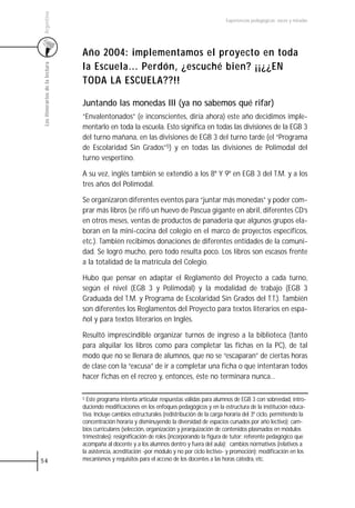 Argentina
                                                                                                 Experiencias pedagógicas: voces y miradas




                                 Año 2004: implementamos el proyecto en toda
                                 la Escuela... Perdón, ¿escuché bien? ¡¡¿¿EN
 Los itinerarios de la lectura




                                 TODA LA ESCUELA??!!

                                 Juntando las monedas III (ya no sabemos qué rifar)
                                 “Envalentonados” (e inconscientes, diría ahora) este año decidimos imple-
                                 mentarlo en toda la escuela. Esto significa en todas las divisiones de la EGB 3
                                 del turno mañana, en las divisiones de EGB 3 del turno tarde (el “Programa
                                 de Escolaridad Sin Grados”5) y en todas las divisiones de Polimodal del
                                 turno vespertino.

                                 A su vez, inglés también se extendió a los 8º Y 9º en EGB 3 del T.M. y a los
                                 tres años del Polimodal.

                                 Se organizaron diferentes eventos para “juntar más monedas” y poder com-
                                 prar más libros (se rifó un huevo de Pascua gigante en abril, diferentes CD’s
                                 en otros meses, ventas de productos de panadería que algunos grupos ela-
                                 boran en la mini-cocina del colegio en el marco de proyectos específicos,
                                 etc.). También recibimos donaciones de diferentes entidades de la comuni-
                                 dad. Se logró mucho, pero todo resulta poco. Los libros son escasos frente
                                 a la totalidad de la matrícula del Colegio.

                                 Hubo que pensar en adaptar el Reglamento del Proyecto a cada turno,
                                 según el nivel (EGB 3 y Polimodal) y la modalidad de trabajo (EGB 3
                                 Graduada del T.M. y Programa de Escolaridad Sin Grados del T.T.). También
                                 son diferentes los Reglamentos del Proyecto para textos literarios en espa-
                                 ñol y para textos literarios en Inglés.

                                 Resultó imprescindible organizar turnos de ingreso a la biblioteca (tanto
                                 para alquilar los libros como para completar las fichas en la PC), de tal
                                 modo que no se llenara de alumnos, que no se “escaparan” de ciertas horas
                                 de clase con la “excusa” de ir a completar una ficha o que intentaran todos
                                 hacer fichas en el recreo y, entonces, éste no terminara nunca...

                                 5 Este programa intenta articular respuestas válidas para alumnos de EGB 3 con sobreedad, intro-
                                 duciendo modificaciones en los enfoques pedagógicos y en la estructura de la institución educa-
                                 tiva. Incluye cambios estructurales (redistribución de la carga horaria del 3º ciclo, permitiendo la
                                 concentración horaria y disminuyendo la diversidad de espacios cursados por año lectivo); cam-
                                 bios curriculares (selección, organización y jerarquización de contenidos plasmados en módulos
                                 trimestrales); resignificación de roles (incorporando la figura de tutor: referente pedagógico que
                                 acompaña al docente y a los alumnos dentro y fuera del aula); cambios normativos (relativos a
                                 la asistencia, acreditación -por módulo y no por ciclo lectivo- y promoción); modificación en los
54                               mecanismos y requisitos para el acceso de los docentes a las horas cátedra, etc.
 