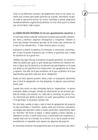 Argentina
Experiencias pedagógicas: voces y miradas




Tanto en las diferentes versiones del Reglamento como en las varias reu-
niones que tuvimos para poder ponernos de acuerdo, intentamos recupe-




                                                                                Cómo pueden los que no podían
rar toda la experiencia previa, los errores cometidos y pensar propuestas
(fundamentalmente organizativas) distintas. En este tema ocurre lo mismo
que con los libros: todo es poco...


La GRAN DEUDA INTERNA (si no nos apasionamos nosotros...)
Es cierto que hemos realizado numerosas reuniones para acordar y desacor-
dar, hacer y deshacer, organizar, desorganizar y reorganizar. También es
cierto que siempre intentamos aprender de los errores que cometimos, de
lo que no fue saliendo bien... Y todo esfuerzo parece ser poco.

El proyecto es bueno, lo sabemos. Es innovador, es interesante, es promete-
dor. Lo que no puede el proyecto, por sí mismo, es garantizar que a todos
los alumnos les va a gustar leer.

También hay algo más que el proyecto no puede garantizar: no convoca a
todos los adultos por igual. La gran deuda que tenemos con nosotros mis-
mos es lograr que los docentes y no docentes que participamos en él (cada
uno desde su rol específico) nos involucremos, nos apropiemos de la tarea
y vayamos “más allá” de lo que acordamos, de lo que escribimos, de lo que
especificamos que hará cada uno, de lo “obligatorio”.

Desde un inicio, quienes pusimos “alma y vida” en el proyecto, advertimos
que el nivel de apropiación era muy desparejo, en algunos casos práctica-
mente nulo.

Cuando esto ocurre en roles orientados hacia lo “organizativo”, se genera
confusión, dobles mensajes, omisión de información y/o de acciones, pér-
dida de tiempo y de material, etc. Todo ello se constituye en grietas, fisu-
ras, intersticios por donde el alumno “se cuela” para justificar el no hacer,
el no participar, el no probar o probar mal.

Por otro lado, cuando es bajo o nulo el nivel de apropiación del proyecto
en roles orientados a “transmitir”: pasión, amor por la lectura, entusiasmo,
estrategias para descubrir estilos o autores preferidos, conocimiento sobre
los “derechos” del lector (a hojear, a saltear páginas y hasta capítulos, a
abandonar un libro, a leerlo varias veces, a comentarlo con compañeros...),
cuando todo esto no se brinda, no se ofrece, no se “da la ocasión al otro”,
sencillamente es imposible rozar siquiera los objetivos del proyecto.

En numerosas ocasiones nos preguntamos qué es lo que provoca que deter-
                                                                                          55
 