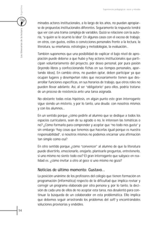 Argentina
                                                                                    Experiencias pedagógicas: voces y miradas




                                 minados actores institucionales, a lo largo de los años, no puedan apropiar-
                                 se de propuestas institucionales diferentes. Seguramente la respuesta tendrá
 Los itinerarios de la lectura



                                 que ver con una trama compleja de variables. Quizá se relacione con la auto-
                                 ría, “a quién se le ocurrió la idea”. En algunos casos con el exceso de trabajo;
                                 en otros, con gustos, estilos o convicciones personales frente a la lectura, la
                                 literatura, su enseñanza, estrategias y metodologías, la evaluación...

                                 También suponemos que una posibilidad de explicar el bajo nivel de apro-
                                 piación puede deberse a que hubo y hay actores institucionales que parti-
                                 cipan voluntariamente del proyecto, por deseo personal, por pura pasión
                                 (leyendo libros y confeccionando fichas en sus tiempos personales, apor-
                                 tando ideas). En cambio otros, no pueden optar, deben participar ya que
                                 ocupan lugares y desempeñan roles que necesariamente tienen que des-
                                 arrollar funciones específicas, en sus horarios de trabajo, que otros roles no
                                 pueden llevar adelante. Así, al ser “obligatorio” para ellos, podría tratarse
                                 de un proceso de resistencia ante una tarea asignada.

                                 No obstante todas estas hipótesis, en algún punto este gran interrogante
                                 sigue siendo un misterio, y por lo tanto, una deuda: con nosotros mismos
                                 y con los alumnos...

                                 En un sentido porque ¿cómo pedirle al alumno que se dedique a todos los
                                 espacios curriculares, sean de su agrado o no, le interesen las temáticas o
                                 no? ¿Cómo formarlo para comprender y aceptar que “no todo nos gusta” y
                                 sin embargo “hay cosas que tenemos que hacerlas igual porque es nuestra
                                 responsabilidad”, si nosotros mismos no podemos encarnar una afirmación
                                 tan simple como esa?

                                 En otro sentido porque ¿cómo “convencer” al alumno de que la literatura
                                 puede divertirlo, emocionarlo, enojarlo, plantearle preguntas, entretenerlo,
                                 si uno mismo no siente todo eso? El gran interrogante que subyace en rea-
                                 lidad es: ¿cómo invitar a otro al goce si uno mismo no goza?

                                 Noticias de último momento: Gustavo…
                                 La posición unánime de los profesores del colegio que tienen formación en
                                 programación (informática) respecto de la dificultad que implica revisar y
                                 corregir un programa elaborado por otra persona y, por lo tanto, la deci-
                                 sión de cada uno de ellos de no aceptar esta tarea, nos desalentó para con-
                                 tinuar la búsqueda de un colaborador en esta problemática. Ello implica
                                 que debemos seguir arrastrando los problemas del soft y encontrándoles
                                 soluciones provisorias y endebles.
56
 