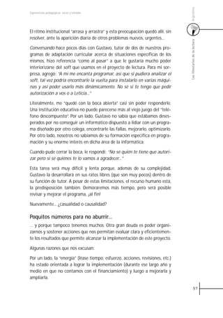 Argentina
Experiencias pedagógicas: voces y miradas




El ritmo institucional “arrasa y arrastra” y esta preocupación quedó allí, sin
resolver, ante la aparición diaria de otros problemas nuevos, urgentes...




                                                                                 Los itinerarios de la lectura
Conversando hace pocos días con Gustavo, tutor de dos de nuestros pro-
gramas de adaptación curricular acerca de situaciones específicas de los
mismos, hizo referencia “como al pasar” a que le gustaría mucho poder
interiorizarse del soft que usamos en el proyecto de lectura. Para mi sor-
presa, agregó: “A mí me encanta programar, así que si pudiera analizar el
soft, tal vez podría encontrarle la vuelta para instalarlo en varias máqui-
nas y así poder usarlo más dinámicamente. No sé si te tengo que pedir
autorización a vos o a Leticia...”

Literalmente, me “quedé con la boca abierta” casi sin poder responderle.
Una institución educativa no puede parecerse más al viejo juego del “telé-
fono descompuesto”. Por un lado, Gustavo no sabía que estábamos deses-
perados por no conseguir un informático dispuesto a lidiar con un progra-
ma diseñado por otro colega, encontrarle las fallas, mejorarlo, optimizarlo.
Por otro lado, nosotros no sabíamos de su formación específica en progra-
mación y su enorme interés en dicha área de la informática.

Cuando pude cerrar la boca, le respondí: “No sé quién te tiene que autori-
zar pero sí sé quiénes te lo vamos a agradecer...”

Esta tarea será muy difícil y lenta porque, además de su complejidad,
Gustavo la desarrollará en sus ratos libres (que son muy pocos) dentro de
su función de tutor. A pesar de estas limitaciones, el recurso humano está,
la predisposición también. Demoraremos más tiempo, pero será posible
revisar y mejorar el programa, ¡al fin!

Nuevamente... ¿casualidad o causalidad?

Poquitos números para no aburrir...
… y porque tampoco tenemos muchos. Otra gran deuda es poder organi-
zarnos y sostener acciones que nos permitan evaluar clara y eficientemen-
te los resultados que permite alcanzar la implementación de este proyecto.

Algunas razones que nos excusan:

Por un lado, la “energía” (léase tiempo, esfuerzo, acciones, revisiones, etc.)
ha estado orientada a lograr la implementación (durante ese largo año y
medio en que no contamos con el financiamiento) y luego a mejorarla y
ampliarla.

                                                                                           57
 