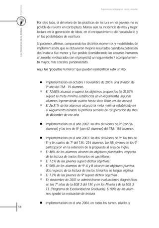 Argentina
                                                                                 Experiencias pedagógicas: voces y miradas




                                 Por otro lado, el deterioro de las prácticas de lectura en los jóvenes no es
                                 posible de revertir en corto plazo. Menos aún, la incidencia de más y mejor
 Los itinerarios de la lectura



                                 lectura en la generación de ideas, en el enriquecimiento del vocabulario y
                                 en las posibilidades de escritura.

                                 Sí podemos afirmar, comparando los distintos momentos y modalidades de
                                 implementación, que se obtuvieron mejores resultados cuando la población
                                 destinataria fue menor y fue posible (considerando los recursos humanos
                                 altamente involucrados con el proyecto) un seguimiento / acompañamien-
                                 to mayor, más cercano, personalizado.

                                 Aquí los “poquitos números” que pueden ejemplificar esto último:


                                       Implementación en octubre / noviembre de 2001: una división de
                                       9º año del T.M.: 19 alumnos.
                                       El 73,68% alcanzó o superó los objetivos propuestos (el 31,57%
                                       superó la meta mínima establecida en el Reglamento, algunos
                                       alumnos leyeron desde cuatro hasta siete libros en dos meses).
                                       El 26,31% de los alumnos alcanzó la meta mínima establecida en
                                       el Reglamento durante la primera semana de recuperación del mes
                                       de diciembre de ese año.

                                       Implementación en el año 2002: las dos divisiones de 9º (con 56
                                       alumnos) y las tres de 8º (con 62 alumnos) del T.M.: 118 alumnos.

                                       Implementación en el año 2003: las dos divisiones de 9º, las tres de
                                       8º y las cuatro de 7º del T.M.: 234 alumnos. Los 55 jóvenes de los 9º
                                       participaron en la extensión de la propuesta al área de Inglés.
                                       El 48% de los alumnos alcanzó los objetivos planteados, respecto
                                       de la lectura de textos literarios en castellano;
                                       El 7,6% de los jóvenes superó dichos objetivos;
                                       El 58% de los alumnos de 9º A y B alcanzó los objetivos plantea-
                                       dos respecto de la lectura de textos literarios en lengua inglesa;
                                       El 7,2% de los jóvenes de 9º superó dichos objetivos.
                                       En noviembre de 2003 se administraron evaluaciones diagnósticas
                                       en los 7º años de la EGB 3 del T.M. y en los Niveles I de la EGB 3
                                       T.T. (Programa de Escolaridad no Graduada). El 90% de los alum-
                                       nos aprobó la evaluación de lectura.

                                       Implementación en el año 2004, en todos los turnos, niveles y
58
 