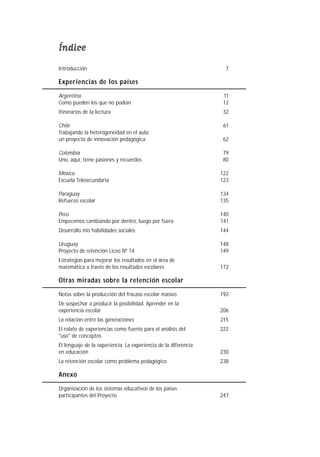 Índice
Introducción                                                       7

Experiencias de los países

Argentina                                                         11
Como pueden los que no podían                                     12
Itinerarios de la lectura                                         32

Chile                                                             61
Trabajando la heterogeneidad en el aula:
un proyecto de innovación pedagógica                              62

Colombia                                                          79
Uno, aquí, tiene pasiones y recuerdos                             80

México                                                           122
Escuela Telesecundaria                                           123

Paraguay                                                         134
Refuerzo escolar                                                 135

Perú                                                             140
Empecemos cambiando por dentro, luego por fuera                  141
Desarrollo mis habilidades sociales                              144

Uruguay                                                          148
Proyecto de retención Liceo Nº 14                                149
Estrategias para mejorar los resultados en el área de
matemática a través de los resultados escolares                  172

Otras miradas sobre la retención escolar

Notas sobre la producción del fracaso escolar masivo             192
De sospechar a producir la posibilidad. Aprender en la
experiencia escolar                                              206
La relación entre las generaciones                               215
El relato de experiencias como fuente para el análisis del       222
"uso" de conceptos
El lenguaje de la experiencia. La experiencia de la diferencia
en educación                                                     230
La retención escolar como problema pedagógico                    238

Anexo
Organización de los sistemas educativos de los países
participantes del Proyecto                                       247
 
