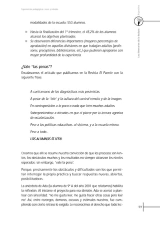 Argentina
Experiencias pedagógicas: voces y miradas




         modalidades de la escuela: 553 alumnos.




                                                                                  Los itinerarios de la lectura
         Hasta la finalización del 1º trimestre, el 45,2% de los alumnos
         alcanzó los objetivos planteados.
         Se observaron diferencias importantes (mayores porcentajes de
         aprobación) en aquellas divisiones en que trabajan adultos (profe-
         sores, preceptores, bibliotecarios, etc.) que pudieron apropiarse con
         mayor profundidad de la experiencia.


¿Vale “las penas”?
Encabezamos el artículo que publicamos en la Revista El Puente con la
siguiente frase:



         A contramano de los diagnósticos más pesimistas.

         A pesar de la “tele” y la cultura del control remoto y de la imagen.

         En contraposición a lo poco o nada que leen muchos adultos.

         Sobreponiéndose a décadas en que el placer por la lectura agoniza
         de escolarización.

         Pese a las políticas educativas, al sistema, y a la escuela misma.

         Pese a todo...

         LOS ALUMNOS SÍ LEEN



Creemos que allí se resume nuestra convicción de que los procesos son len-
tos, los obstáculos muchos y los resultados no siempre alcanzan los niveles
esperados; sin embargo, “vale la pena”.

Porque, precisamente los obstáculos y dificultades son los que permi-
ten interrogar la propia práctica y buscar respuestas nuevas, abiertas,
posibilitadoras.

La anécdota de Ada (la alumna de 9º A del año 2001 que relatamos) habilita
la reflexión. Al iniciarse el proyecto para esa división, Ada se acercó a plan-
tear con sinceridad: “no me gusta leer, me gusta hacer otras cosas pero leer
no”. Así, entre rezongos, demoras, excusas y estímulos nuestros, fue cum-
pliendo con cierto retraso lo exigido. Le reconocimos el derecho que todo lec-
                                                                                            59
 