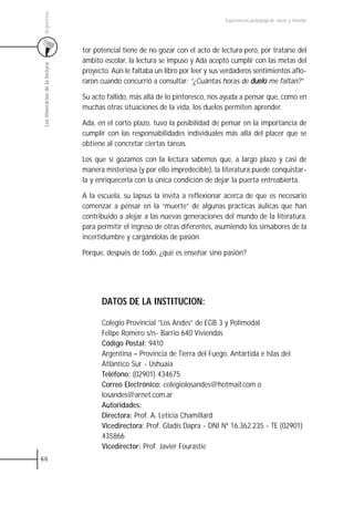 Argentina
                                                                                  Experiencias pedagógicas: voces y miradas




                                 tor potencial tiene de no gozar con el acto de lectura pero, por tratarse del
                                 ámbito escolar, la lectura se impuso y Ada aceptó cumplir con las metas del
 Los itinerarios de la lectura



                                 proyecto. Aún le faltaba un libro por leer y sus verdaderos sentimientos aflo-
                                 raron cuando concurrió a consultar: “¿Cuántas horas de duelo me faltan?”

                                 Su acto fallido, más allá de lo pintoresco, nos ayuda a pensar que, como en
                                 muchas otras situaciones de la vida, los duelos permiten aprender.

                                 Ada, en el corto plazo, tuvo la posibilidad de pensar en la importancia de
                                 cumplir con las responsabilidades individuales más allá del placer que se
                                 obtiene al concretar ciertas tareas.

                                 Los que sí gozamos con la lectura sabemos que, a largo plazo y casi de
                                 manera misteriosa (y por ello impredecible), la literatura puede conquistar-
                                 la y enriquecerla con la única condición de dejar la puerta entreabierta.

                                 A la escuela, su lapsus la invita a reflexionar acerca de que es necesario
                                 comenzar a pensar en la “muerte” de algunas prácticas áulicas que han
                                 contribuido a alejar a las nuevas generaciones del mundo de la literatura,
                                 para permitir el ingreso de otras diferentes, asumiendo los sinsabores de la
                                 incertidumbre y cargándolas de pasión.

                                 Porque, después de todo, ¿qué es enseñar sino pasión?




                                       DATOS DE LA INSTITUCION:

                                       Colegio Provincial “Los Andes” de EGB 3 y Polimodal
                                       Felipe Romero s/n- Barrio 640 Viviendas
                                       Código Postal: 9410
                                       Argentina – Provincia de Tierra del Fuego, Antártida e Islas del
                                       Atlántico Sur - Ushuaia
                                       Teléfono: (02901) 434675
                                       Correo Electrónico: colegiolosandes@hotmail.com o
                                       losandes@arnet.com.ar
                                       Autoridades:
                                       Directora: Prof. A. Leticia Chamillard
                                       Vicedirectora: Prof. Gladis Dapra - DNI Nº 16.362.235 - TE (02901)
                                       435866
                                       Vicedirector: Prof. Javier Fourastie
60
 