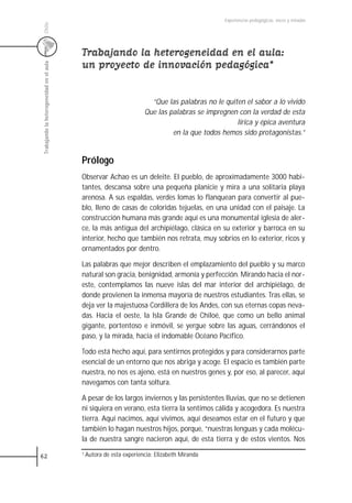 Experiencias pedagógicas: voces y miradas




 Chile
                                           Trabajando la heterogeneidad en el aula:
                                           un proyecto de innovación pedagógica*
 Trabajando la heterogeneidad en el aula




                                                                        “Que las palabras no le quiten el sabor a lo vivido
                                                                      Que las palabras se impregnen con la verdad de esta
                                                                                                    lírica y épica aventura
                                                                               en la que todos hemos sido protagonistas.”


                                           Prólogo
                                           Observar Achao es un deleite. El pueblo, de aproximadamente 3000 habi-
                                           tantes, descansa sobre una pequeña planicie y mira a una solitaria playa
                                           arenosa. A sus espaldas, verdes lomas lo flanquean para convertir al pue-
                                           blo, lleno de casas de coloridas tejuelas, en una unidad con el paisaje. La
                                           construcción humana más grande aquí es una monumental iglesia de aler-
                                           ce, la más antigua del archipiélago, clásica en su exterior y barroca en su
                                           interior, hecho que también nos retrata, muy sobrios en lo exterior, ricos y
                                           ornamentados por dentro.

                                           Las palabras que mejor describen el emplazamiento del pueblo y su marco
                                           natural son gracia, benignidad, armonía y perfección. Mirando hacia el nor-
                                           este, contemplamos las nueve islas del mar interior del archipiélago, de
                                           donde provienen la inmensa mayoría de nuestros estudiantes. Tras ellas, se
                                           deja ver la majestuosa Cordillera de los Andes, con sus eternas copas neva-
                                           das. Hacia el oeste, la Isla Grande de Chiloé, que como un bello animal
                                           gigante, portentoso e inmóvil, se yergue sobre las aguas, cerrándonos el
                                           paso, y la mirada, hacia el indomable Océano Pacífico.

                                           Todo está hecho aquí, para sentirnos protegidos y para considerarnos parte
                                           esencial de un entorno que nos abriga y acoge. El espacio es también parte
                                           nuestra, no nos es ajeno, está en nuestros genes y, por eso, al parecer, aquí
                                           navegamos con tanta soltura.

                                           A pesar de los largos inviernos y las persistentes lluvias, que no se detienen
                                           ni siquiera en verano, esta tierra la sentimos cálida y acogedora. Es nuestra
                                           tierra. Aquí nacimos, aquí vivimos, aquí deseamos estar en el futuro y que
                                           también lo hagan nuestros hijos, porque, “nuestras lenguas y cada molécu-
                                           la de nuestra sangre nacieron aquí, de esta tierra y de estos vientos. Nos

62                                         1 Autora   de esta experiencia: Elizabeth Miranda
 