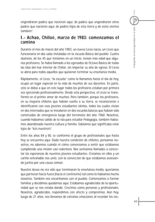 Experiencias pedagógicas: voces y miradas




                                                                                Chile
engendraron padres que nacieron aquí, de padres que engendraron otros
padres que nacieron aquí, de padres hijos de esta tierra y de estos vientos




                                                                                Trabajando la heterogeneidad en el aula
también”.

I.- Achao, Chiloé, marzo de 1983: comenzamos el
camino
Durante el mes de marzo del año 1983, un nuevo Liceo nacía, un Liceo que
funcionaría en dos salas instaladas en la escuela Básica del pueblo. Cuatro
alumnos, de los 45 que teníamos en un inicio, tenían más edad que algu-
nos profesores. Se había llamado a los egresados de Octavo Básico de todas
las islas del mar interior de Chiloé, sin importar su año de egreso. El Liceo
se abría para todos aquellos que quisieran terminar su enseñanza media.

Rápidamente, el Liceo, “la escuela” como la llamamos hasta el día de hoy,
ocupó un lugar especial en la vida de muchos de sus docentes. En parte,
esto se debía a que en este lugar todos los profesores estaban por primera
vez ejerciendo profesionalmente. Desde esta perspectiva, el Liceo se trans-
formó en el primer amor de muchos. Pero también, porque los profesores,
en su mayoría chilotes que habían vuelto a su tierra, se reconocieron e
identificaron con esos jóvenes estudiantes isleños, todos los cuales vivían
en dos internados que se instalaron en dos escuelas básicas que habían sido
construidas de emergencia luego del terremoto del año 1960. Nosotros,
cuando habíamos salido de la isla para estudiar Pedagogía, también había-
mos abandonado nuestra cultura y familia. Sabíamos qué significaba estar
lejos de “lo/s nuestro/s”.

Entre los años 84 y 85, se conformó el grupo de profesionales que hasta
hoy se encuentra aquí. Dada nuestra condición de chilotes, pensamos no-
sotros, no sabemos cuándo ni cómo comenzamos a sentir que estábamos
cumpliendo una misión casi redentora. Nos sentíamos llamados a concre-
tar las esperanzas de nuestros jóvenes estudiantes. Creíamos en ellos y un
cariño entrañable nos unió, con la convicción de que estábamos avanzan-
do juntos por una causa común.

Nuestro deseo no era sólo que terminaran la enseñanza media, queríamos
que partieran hacia fuera (hacia el continente) tal como lo habíamos hecho
nosotros. También nos encariñamos con el pueblo. Comenzamos a formar
familias y decidimos quedarnos aquí. Estábamos agradecidos de la oportu-
nidad que se nos estaba dando. Crecimos como personas y profesionales.
Nosotros, agradecidos, respondimos con afecto y compromiso. Aún hoy,
luego de 21 años, nos llenamos de extrañas emociones al recordar los ros-
                                                                                             63
 