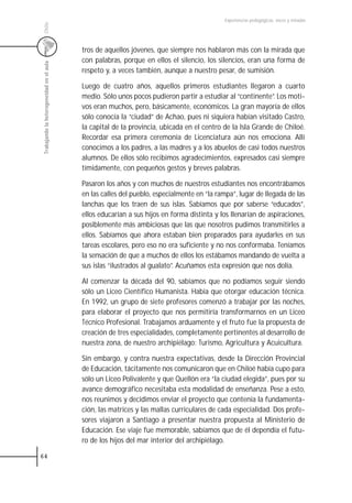 Experiencias pedagógicas: voces y miradas




 Chile
                                           tros de aquellos jóvenes, que siempre nos hablaron más con la mirada que
                                           con palabras, porque en ellos el silencio, los silencios, eran una forma de
 Trabajando la heterogeneidad en el aula



                                           respeto y, a veces también, aunque a nuestro pesar, de sumisión.

                                           Luego de cuatro años, aquellos primeros estudiantes llegaron a cuarto
                                           medio. Sólo unos pocos pudieron partir a estudiar al “continente”. Los moti-
                                           vos eran muchos, pero, básicamente, económicos. La gran mayoría de ellos
                                           sólo conocía la “ciudad” de Achao, pues ni siquiera habían visitado Castro,
                                           la capital de la provincia, ubicada en el centro de la Isla Grande de Chiloé.
                                           Recordar esa primera ceremonia de Licenciatura aún nos emociona. Allí
                                           conocimos a los padres, a las madres y a los abuelos de casi todos nuestros
                                           alumnos. De ellos sólo recibimos agradecimientos, expresados casi siempre
                                           tímidamente, con pequeños gestos y breves palabras.

                                           Pasaron los años y con muchos de nuestros estudiantes nos encontrábamos
                                           en las calles del pueblo, especialmente en “la rampa”, lugar de llegada de las
                                           lanchas que los traen de sus islas. Sabíamos que por saberse “educados”,
                                           ellos educarían a sus hijos en forma distinta y los llenarían de aspiraciones,
                                           posiblemente más ambiciosas que las que nosotros pudimos transmitirles a
                                           ellos. Sabíamos que ahora estaban bien preparados para ayudarles en sus
                                           tareas escolares, pero eso no era suficiente y no nos conformaba. Teníamos
                                           la sensación de que a muchos de ellos los estábamos mandando de vuelta a
                                           sus islas “ilustrados al gualato”. Acuñamos esta expresión que nos dolía.

                                           Al comenzar la década del 90, sabíamos que no podíamos seguir siendo
                                           sólo un Liceo Científico Humanista. Había que otorgar educación técnica.
                                           En 1992, un grupo de siete profesores comenzó a trabajar por las noches,
                                           para elaborar el proyecto que nos permitiría transformarnos en un Liceo
                                           Técnico Profesional. Trabajamos arduamente y el fruto fue la propuesta de
                                           creación de tres especialidades, completamente pertinentes al desarrollo de
                                           nuestra zona, de nuestro archipiélago: Turismo, Agricultura y Acuicultura.

                                           Sin embargo, y contra nuestra expectativas, desde la Dirección Provincial
                                           de Educación, tácitamente nos comunicaron que en Chiloé había cupo para
                                           sólo un Liceo Polivalente y que Quellón era “la ciudad elegida”, pues por su
                                           avance demográfico necesitaba esta modalidad de enseñanza. Pese a esto,
                                           nos reunimos y decidimos enviar el proyecto que contenía la fundamenta-
                                           ción, las matrices y las mallas curriculares de cada especialidad. Dos profe-
                                           sores viajaron a Santiago a presentar nuestra propuesta al Ministerio de
                                           Educación. Ese viaje fue memorable, sabíamos que de él dependía el futu-
                                           ro de los hijos del mar interior del archipiélago.

64
 