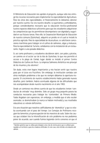 Experiencias pedagógicas: voces y miradas




                                                                                                           Chile
El Ministerio de Educación nos aprobó el proyecto, aunque sólo nos entre-
gó los recursos necesarios para implementar la especialidad de Agricultura.




                                                                                                           Trabajando la heterogeneidad en el aula
Para las otras dos especialidades, el financiamiento lo debíamos obtener
por nuestra cuenta. Ese era nuestro desafío. Lo queríamos y anhelábamos,
porque considerábamos necesario que la educación técnico-profesional
tuviera espacios didácticos suficientes para que los estudiantes adquirieran
las competencias que les permitieran desempeñarse con dignidad y seguri-
dad en sus futuras tareas. Para ello, la Corporación Municipal de Educación
de nuestra comuna (Quinchao), adquirió un predio en el cual se instaló la
práctica agrícola. Para la especialidad de Acuicultura, se solicitaron conce-
siones marítimas para trabajar en el cultivo de salmones, algas y moluscos.
Para la especialidad de Turismo, soñábamos con la instalación de un restau-
rante, fogón o una posada didáctica.

Es así como profesores y estudiantes decidieron abrir, con palas y picotas,
un camino en el sector sur de la Isla de Quinchao, lo que nos permitió el
acceso a la playa de Coñab, lugar donde se instaló el primer Centro
Didáctico de Cultivo de Peces. La empresa Salmones Antártica nos proveyó
de los insumos y los alevines1.

Sin duda, estos eran logros importantes y nos hacían sentir que nuestro
paso por el Liceo era fructífero. Sin embargo, la institución contaba con
otros múltiples problemas a los que no siempre dábamos la oportuna res-
puesta. El crecimiento de nuestro establecimiento había generado nuevos
desafíos, pero también, habría acentuado algunas de las dificultades que
nos acompañaban desde nuestro nacimiento en el año 1983.

Desde un comienzo nos dimos cuenta de que los estudiantes tenían “con-
ductas de entrada” muy disímiles. Sólo un grupo muy pequeño poseía las
conductas necesarias para trabajar los “contenidos” de Primero Medio.
Todos llegaban con esperanzas, sin embargo, a medida que el año escolar
avanzaba, se desmotivaban (o nunca se habían motivado) y sus resultados
educativos se volvían deficientes.

Era una situación que nosotros calificábamos de “dramática” y que se esta-
ba acentuando con el paso del tiempo. Los Consejos de Profesores reco-
gían los lamentos y la preocupación de los maestros de aula. Sobre las cau-
sas que estaban tras la intensificación de este problema no nos podíamos
poner de acuerdo, aun cuando fuimos logrando cierto consenso en que el

1 Nombre genérico que se utiliza para designar a las crías de ciertos peces que se utilizan para
repoblar un territorio o para los criaderos artificiales. En este caso, está referido a la industria del
salmón.                                                                                                                 65
 