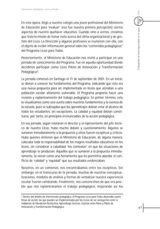 Experiencias pedagógicas: voces y miradas




                                                                                                  Chile
En esta época, llegó a nuestro colegio una joven profesional del Ministerio
de Educación para “evaluar” (esa fue nuestra primera percepción) ciertos




                                                                                                  Trabajando la heterogeneidad en el aula
aspectos de nuestro quehacer educativo. Cuando vino a vernos, creíamos
que traía la misión de tomar nota acerca del clima organizacional y de ges-
tión del Liceo. La Dirección y algunos profesores se reunieron con ella, con
el objeto de recibir información general sobre los “contenidos pedagógicos”
del Programa Liceo para Todos.

Posteriormente, el Ministerio de Educación nos invitó a participar en una
jornada de conocimiento del Programa. Fue en aquella oportunidad donde
decidimos participar como Liceo Piloto de Innovación y Transformación
Pedagógica3.

La jornada comenzó en Santiago el 11 de septiembre de 2001. En un inicio,
se dieron a conocer los fundamentos del Programa, indicando que ésta era
una nueva propuesta para ser implementada en liceos que atendían a una
población escolar altamente vulnerable. El Programa proponía hacer una
revisión y replanteamiento del trabajo pedagógico. En primer término, esto
lo visualizamos como una vuelta sobre nuestros fundamentos y la esencia de
la escuela, pues se subrayaba que los aprendizajes debían estar al alcance de
todos los estudiantes, sin excepciones. La calidad y equidad debían consti-
tuirse, por tanto, en principios irrenunciables de la acción pedagógica.

En esa jornada, según relataron el director y el representante del jefe técni-
co de nuestro Liceo, hubo mucho debate y cuestionamiento. Algunos se
sumaron inmediatamente a la propuesta y otros fueron escépticos y críticos.
Hubo quienes sintieron que el Ministerio de Educación, de alguna manera,
colocaba toda la responsabilidad de los magros resultados educativos en los
liceos, sin considerar a cabalidad “los contextos” en que las situaciones de
aprendizaje se producían. Aquellos que se sumaron a la propuesta inmedia-
tamente, la vieron como una herramienta que les permitiría abordar el con-
flicto de “calidad” y “equidad” que sus resultados evidenciaban.

Nosotros, en un comienzo, nos encontrábamos entre los escépticos. Sin
embargo, en el transcurso de la jornada, muchas de nuestras conceptua-
lizaciones, modelos de análisis y formas de verbalizar nuestra experiencia
escolar fueron cambiando. Finalmente, nos convencimos de que era posi-
ble que nos replanteáramos el trabajo pedagógico, mejorando así los

3 Dentro del ámbito de intervención pedagógica, el Programa Liceo para Todos desarrolla cuatro
líneas de acción, las que pueden ser implementadas por los Liceos sin ser excluyentes entre sí.
Hablamos de Nivelación Restitutiva, Aprendizaje Servicio, Tutorías entre Pares y Piloto de
Innovación y Transformación Pedagógica.                                                                        67
 