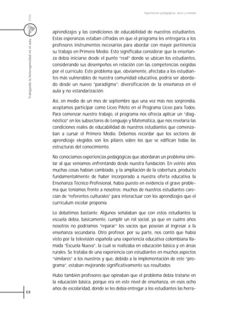 Experiencias pedagógicas: voces y miradas




 Chile
                                           aprendizajes y las condiciones de educabilidad de nuestros estudiantes.
                                           Estas esperanzas estaban cifradas en que el programa les entregaría a los
 Trabajando la heterogeneidad en el aula



                                           profesores instrumentos necesarios para abordar con mayor pertinencia
                                           su trabajo en Primero Medio. Esto significaba considerar que la enseñan-
                                           za debía iniciarse desde el punto “real” donde se ubican los estudiantes,
                                           considerando sus desempeños en relación con las competencias exigidas
                                           por el currículo. Este problema que, obviamente, afectaba a los estudian-
                                           tes más vulnerables de nuestra comunidad educativa, podría ser aborda-
                                           do desde un nuevo “paradigma”: diversificación de la enseñanza en el
                                           aula y no estandarización.

                                           Así, en medio de un mes de septiembre que una vez más nos sorprendía,
                                           aceptamos participar como Liceo Piloto en el Programa Liceo para Todos.
                                           Para comenzar nuestro trabajo, el programa nos ofrecía aplicar un “diag-
                                           nóstico” en los subsectores de Lenguaje y Matemática, que nos revelaría las
                                           condiciones reales de educabilidad de nuestros estudiantes que comenza-
                                           ban a cursar el Primero Medio. Debemos recordar que los sectores de
                                           aprendizaje elegidos son los pilares sobre los que se edifican todas las
                                           estructuras del conocimiento.

                                           No conocíamos experiencias pedagógicas que abordaran un problema simi-
                                           lar al que veníamos enfrentando desde nuestra fundación. En veinte años
                                           muchas cosas habían cambiado, y la ampliación de la cobertura, producto
                                           fundamentalmente de haber incorporado a nuestra oferta educativa la
                                           Enseñanza Técnico Profesional, había puesto en evidencia el grave proble-
                                           ma que teníamos frente a nosotros: muchos de nuestros estudiantes care-
                                           cían de “referentes culturales” para interactuar con los aprendizajes que el
                                           currículum escolar proponía.

                                           Lo debatimos bastante. Algunos señalaban que con estos estudiantes la
                                           escuela debía, básicamente, cumplir un rol social, ya que en cuatro años
                                           nosotros no podríamos “reparar” los vacíos que poseían al ingresar a la
                                           enseñanza secundaria. Otro profesor, por su parte, nos contó que había
                                           visto por la televisión española una experiencia educativa colombiana lla-
                                           mada “Escuela Nueva”, la cual se realizaba en educación básica y en áreas
                                           rurales. Se trataba de una experiencia con estudiantes en muchos aspectos
                                           “similares” a los nuestros y que, debido a la implementación de este “pro-
                                           grama”, estaban mejorando significativamente sus resultados.

                                           Hubo también profesores que opinaban que el problema debía tratarse en
                                           la educación básica, porque era en este nivel de enseñanza, en esos ocho
                                           años de escolaridad, donde se les debía entregar a los estudiantes las herra-
68
 