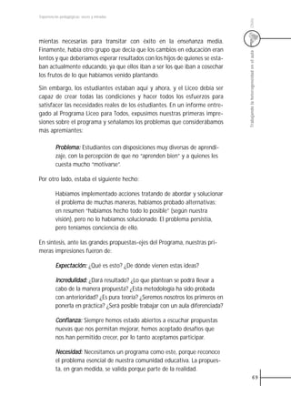 Experiencias pedagógicas: voces y miradas




                                                                                 Chile
mientas necesarias para transitar con éxito en la enseñanza media.
Finamente, había otro grupo que decía que los cambios en educación eran




                                                                                 Trabajando la heterogeneidad en el aula
lentos y que deberíamos esperar resultados con los hijos de quienes se esta-
ban actualmente educando, ya que ellos iban a ser los que iban a cosechar
los frutos de lo que habíamos venido plantando.

Sin embargo, los estudiantes estaban aquí y ahora, y el Liceo debía ser
capaz de crear todas las condiciones y hacer todos los esfuerzos para
satisfacer las necesidades reales de los estudiantes. En un informe entre-
gado al Programa Liceo para Todos, expusimos nuestras primeras impre-
siones sobre el programa y señalamos los problemas que considerábamos
más apremiantes:

         Problema: Estudiantes con disposiciones muy diversas de aprendi-
         zaje, con la percepción de que no “aprenden bien” y a quienes les
         cuesta mucho “motivarse”.

Por otro lado, estaba el siguiente hecho:

         Habíamos implementado acciones tratando de abordar y solucionar
         el problema de muchas maneras, habíamos probado alternativas;
         en resumen “habíamos hecho todo lo posible” (según nuestra
         visión), pero no lo habíamos solucionado. El problema persistía,
         pero teníamos conciencia de ello.

En síntesis, ante las grandes propuestas-ejes del Programa, nuestras pri-
meras impresiones fueron de:

         Expectación: ¿Qué es esto? ¿De dónde vienen estas ideas?

         Incredulidad: ¿Dará resultado? ¿Lo que plantean se podrá llevar a
         cabo de la manera propuesta? ¿Esta metodología ha sido probada
         con anterioridad? ¿Es pura teoría? ¿Seremos nosotros los primeros en
         ponerla en práctica? ¿Será posible trabajar con un aula diferenciada?

         Confianza: Siempre hemos estado abiertos a escuchar propuestas
         nuevas que nos permitan mejorar, hemos aceptado desafíos que
         nos han permitido crecer, por lo tanto aceptamos participar.

         Necesidad: Necesitamos un programa como este, porque reconoce
         el problema esencial de nuestra comunidad educativa. La propues-
         ta, en gran medida, se valida porque parte de la realidad.
                                                                                              69
 