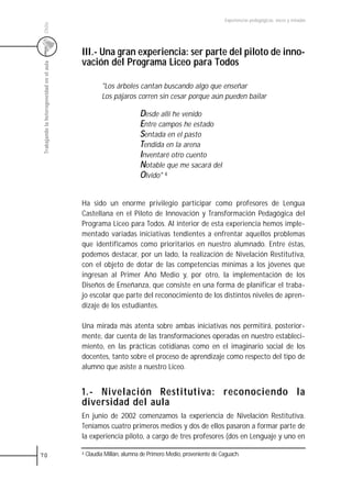 Experiencias pedagógicas: voces y miradas




 Chile
                                           III.- Una gran experiencia: ser parte del piloto de inno-
                                           vación del Programa Liceo para Todos
 Trabajando la heterogeneidad en el aula




                                                     "Los árboles cantan buscando algo que enseñar
                                                     Los pájaros corren sin cesar porque aún pueden bailar

                                                                     Desde allí he venido
                                                                     Entre campos he estado
                                                                     Sentada en el pasto
                                                                     Tendida en la arena
                                                                     Inventaré otro cuento
                                                                     Notable que me sacará del
                                                                     Olvido" 4


                                           Ha sido un enorme privilegio participar como profesores de Lengua
                                           Castellana en el Piloto de Innovación y Transformación Pedagógica del
                                           Programa Liceo para Todos. Al interior de esta experiencia hemos imple-
                                           mentado variadas iniciativas tendientes a enfrentar aquellos problemas
                                           que identificamos como prioritarios en nuestro alumnado. Entre éstas,
                                           podemos destacar, por un lado, la realización de Nivelación Restitutiva,
                                           con el objeto de dotar de las competencias mínimas a los jóvenes que
                                           ingresan al Primer Año Medio y, por otro, la implementación de los
                                           Diseños de Enseñanza, que consiste en una forma de planificar el traba-
                                           jo escolar que parte del reconocimiento de los distintos niveles de apren-
                                           dizaje de los estudiantes.

                                           Una mirada más atenta sobre ambas iniciativas nos permitirá, posterior-
                                           mente, dar cuenta de las transformaciones operadas en nuestro estableci-
                                           miento, en las prácticas cotidianas como en el imaginario social de los
                                           docentes, tanto sobre el proceso de aprendizaje como respecto del tipo de
                                           alumno que asiste a nuestro Liceo.


                                           1.- Nivelación Restitutiva: reconociendo la
                                           diversidad del aula
                                           En junio de 2002 comenzamos la experiencia de Nivelación Restitutiva.
                                           Teníamos cuatro primeros medios y dos de ellos pasaron a formar parte de
                                           la experiencia piloto, a cargo de tres profesores (dos en Lenguaje y uno en

70                                         4   Claudia Millán, alumna de Primero Medio, proveniente de Caguach.
 