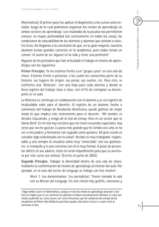 Experiencias pedagógicas: voces y miradas




                                                                                                  Chile
Matemática). El primer paso fue aplicar el diagnóstico a los cursos seleccio-
nados, luego de lo cual podríamos organizar los niveles de aprendizaje en




                                                                                                  Trabajando la heterogeneidad en el aula
ambos sectores de aprendizaje. Los resultados de la prueba nos permitieron
conocer en mayor profundidad (no certeramente en todos los casos), las
condiciones de educabilidad de los alumnos y alumnas que asistían a nues-
tro Liceo. Así llegamos a la conclusión de que, en su gran mayoría, nuestros
alumnos tenían grandes carencias en lo académico, pero todos tenían en
común “el sueño de ser alguien en la vida y tener una profesión”.
Algunos de los principios que han articulado el trabajo en niveles de apren-
dizajes son los siguientes:
Primer Principio: Ya no estamos frente a un “grupo curso” en una sala de
clases. Estamos frente a personas, a las cuales les conocemos parte de su
historia, sus lugares de origen, sus penas, sus sueños, etc. Para esto, se
conforma una “Bitácora”, con una hoja para cada alumno y donde se
lleva registro del trabajo clase a clase, con el fin de consignar su desem-
peño en el aula.
La Bitácora se construye en colaboración con el alumno y es un registro de
incalculable valor para el docente. El registro de un alumno, hecho a
comienzos del trabajo de Nivelación Restitutiva, puede graficar de mejor
modo lo que implica este instrumento para el docente: “Mi nombre es
                     ,
Arcides Caucamán, y vengo de la Isla de Lemuy. Vivo en un sector que se
llama Detif. En mi isla hay sectores que me traen recuerdos especiales, hay
otros que no me gustan. La pena más grande que he tenido este año es no
ver a mis padres y hermanos tan seguido como quisiera. Mi gran sueño es
estudiar algo relacionado con la salud”. Arcides es muy trabajador, respon-
sable y uno siempre lo visualiza como muy “conectado” con sus quehace-
res; es tranquilo y si uno conversa con él es muy formal. A pesar de presen-
tar déficit en sus saberes, éstos no serán impedimento para que su aventu-
ra por este curso sea exitosa”. (Escrito en junio de 2002).
Segundo Principio: Trabajar la diversidad dentro de una sala de clases,
mediante la conformación de niveles de aprendizaje al interior del aula. Por
ejemplo, en el caso del sector de Lenguaje se trabaja con tres niveles5:
         Nivel 1: Los denominamos “Los periodistas”. Tienen tomada la sala
         con su Rincón del Lenguaje. En este rincón hay grafitis, canciones y

5Algo similar ocurre en Matemáticas, aunque en éste los niveles de aprendizaje alcanzan a seis.
Esto no implica que en un comienzo los alumnos se deban necesariamente distribuir en estos seis
niveles, pudiendo ser, como ocurre con cierta frecuencia, que las conductas de entrada de los
estudiantes de Primer Año Medio les permitan quedar sólo hasta el tercer o cuarto nivel al
comenzar el año.                                                                                               71
 