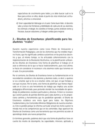 Experiencias pedagógicas: voces y miradas




                                                                                    Chile
         expectativas de crecimiento para todos y se debe buscar cuál es la
         llave para entrar en ellos, desde el punto de vista intelectual, actitu-




                                                                                    Trabajando la heterogeneidad en el aula
         dinal y afectiva o emocional.

      d) Tener capacidad de liderazgo en el aula: Como buen líder, el docente
        sabe y conoce las fortalezas y debilidades de cada uno de sus alumnos,
        los estimula a trabajar, les coordina el tiempo, juntos analizan éxitos y
        fracasos, buscan soluciones y trabajan unidos para mejorar.


2.- Diseños de Enseñanza: planificando para los
alumnos “reales”

Durante nuestra experiencia como Liceo Piloto de Innovación y
Transformación Pedagógica, uno de los elementos que ha rendido mayo-
res frutos, que ha significado cambios sustantivos en las prácticas docen-
tes y que, al mismo tiempo, se ha articulado coherentemente con la
implementación de la Nivelación Restitutiva, es la planificación utilizan-
do los Diseños de Enseñanza. Esta forma de planificar el trabajo en el
aula se diferencia de lo que se hacía tradicionalmente, pues esta última,
se hacía sin considerar ni reconocer a los alumnos reales que tenemos en
el aula. Era preconcebida.

Por el contrario, los Diseños de Enseñanza tienen su fundamentación en la
necesidad de considerar a los alumnos y alumnos reales, es decir, a quiénes
se va a enseñar, qué se les va a enseñar, cómo, con qué, en qué tiempos y
con qué recursos. Por lo tanto, esta forma de planificar que hemos impul-
sado en el Liceo es una herramienta de trabajo que implica una acción
pedagógica diferenciada, pues pretende atender las necesidades de apren-
dizaje de poblaciones escolares particulares y diversas. Si bien se reconoce
que existen puntos de partida distintos para cada alumno y se les propor-
ciona caminos y herramientas que les posibilitan aprender, el Diseño de
Enseñanza establece una meta igual para todos: los Objetivos
Fundamentales y los Contenidos Mínimos Obligatorios de nuestra enseñan-
za. Esto es posible porque la reforma curricular actual nos invita a poner la
mirada más en las competencias que en los contenidos. Aquí aparecen los
Diseños de Enseñanza como una herramienta que nos permitirá acceder al
aprendizaje desde una nueva perspectiva.

En términos generales, podemos decir que esta forma de planificar tiene en
cuenta los niveles de desempeño, las capacidades, intereses, aptitudes y
                                                                                                 73
 