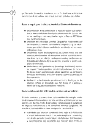 Experiencias pedagógicas: voces y miradas




 Chile
                                           perfiles reales de nuestros estudiantes, con el fin de ofrecer actividades o
                                           experiencias de aprendizaje para el aula que sean inclusivas para todos.
 Trabajando la heterogeneidad en el aula




                                           Pasos a seguir para la elaboración de los Diseños de Enseñanza:

                                                 Determinación de la competencia: es necesario decidir cuál compe-
                                                 tencia abordará el diseño. Los Objetivos Fundamentales de cada sub-
                                                 sector constituyen esas competencias, según el Decreto 220/98 que
                                                 rige nuestra enseñanza.
                                                 Inclusión de Contenidos Mínimos Obligatorios relacionados con
                                                 la competencia: una vez delimitada la competencia y las habili-
                                                 dades que serán incluidas en el diseño, se seleccionan los conte-
                                                 nidos respectivos.
                                                 Inclusión de niveles de desempeño de los alumnos reales: este paso
                                                 es el que permite detallar los desempeños diversos y distintos al inte-
                                                 rior de un curso, en relación con la competencia y habilidades a ser
                                                 trabajadas por el diseño. Es lo que permite organizar la acción peda-
                                                 gógica diferenciada.
                                                 Definición de las Experiencias de Aprendizaje (Actividades): se trata
                                                 de preparar “caminos posibles” para todos los alumnos del curso, a
                                                 fin de que logren aprendizajes de calidad a partir de sus particulares
                                                 niveles de desempeño y avanzando a la meta común establecida por
                                                 la competencia.
                                                 Evaluación: estas instancias permiten reconocer los logros de los
                                                 alumnos, señalar las dificultades que han tenido en el proceso e
                                                 identificar la ayuda pedagógica que requieren.

                                           Características de las actividades escolares desarrolladas

                                           El diseño enseñanza, que como vimos, debe considerar los múltiples niveles
                                           de desempeño de los estudiantes, permite planificar actividades para el aula
                                           acordes a los distintos niveles de aprendizaje y a la necesidad de cumplir con
                                           los Objetivos Fundamentales y los Contenidos Mínimos Obligatorios. Por
                                           esto, las actividades debieran tener las siguientes características:

                                                 Actividades que enuncien claramente cómo llegar a su realización:
                                                 si se solicita hacer una introducción, deberá explicarse claramente y
                                                 con detalle qué debe ir contenido en ella (alto nivel de indicaciones
                                                 y especificaciones para estudiantes que manejan bajos niveles de
74
 
