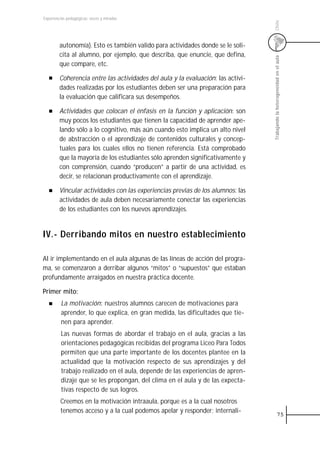 Experiencias pedagógicas: voces y miradas




                                                                                  Chile
         autonomía). Esto es también valido para actividades donde se le soli-
         cita al alumno, por ejemplo, que describa, que enuncie, que defina,




                                                                                  Trabajando la heterogeneidad en el aula
         que compare, etc.

         Coherencia entre las actividades del aula y la evaluación: las activi-
         dades realizadas por los estudiantes deben ser una preparación para
         la evaluación que calificara sus desempeños.

         Actividades que colocan el énfasis en la función y aplicación: son
         muy pocos los estudiantes que tienen la capacidad de aprender ape-
         lando sólo a lo cognitivo, más aún cuando esto implica un alto nivel
         de abstracción o el aprendizaje de contenidos culturales y concep-
         tuales para los cuales ellos no tienen referencia. Está comprobado
         que la mayoría de los estudiantes sólo aprenden significativamente y
         con comprensión, cuando “producen” a partir de una actividad, es
         decir, se relacionan productivamente con el aprendizaje.

         Vincular actividades con las experiencias previas de los alumnos: las
         actividades de aula deben necesariamente conectar las experiencias
         de los estudiantes con los nuevos aprendizajes.


IV.- Derribando mitos en nuestro establecimiento

Al ir implementando en el aula algunas de las líneas de acción del progra-
ma, se comenzaron a derribar algunos “mitos” o “supuestos” que estaban
profundamente arraigados en nuestra práctica docente.

Primer mito:
         La motivación: nuestros alumnos carecen de motivaciones para
         aprender, lo que explica, en gran medida, las dificultades que tie-
         nen para aprender.
         Las nuevas formas de abordar el trabajo en el aula, gracias a las
         orientaciones pedagógicas recibidas del programa Liceo Para Todos
         permiten que una parte importante de los docentes plantee en la
         actualidad que la motivación respecto de sus aprendizajes y del
         trabajo realizado en el aula, depende de las experiencias de apren-
         dizaje que se les propongan, del clima en el aula y de las expecta-
         tivas respecto de sus logros.
         Creemos en la motivación intraaula, porque es a la cual nosotros
         tenemos acceso y a la cual podemos apelar y responder; internali-
                                                                                               75
 