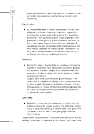 Experiencias pedagógicas: voces y miradas




 Chile
                                                 zamos que la interacción aprendizaje-aprendiz la propone el profe-
                                                 sor mediante actividades que se constituyen y vivencian como
 Trabajando la heterogeneidad en el aula



                                                 experiencias.

                                           Segundo mito:

                                                 La clase estandarizada: el profesor debe abordar el mismo conte-
                                                 nido para toda el aula, porque esto nos permite compartir los
                                                 conocimientos, avanzar todos juntos y compartir el aprendizaje.
                                                 Lentamente, y con algunas resistencias vamos aceptando e incor-
                                                 porando en nuestras prácticas que los estudiantes no sólo no tie-
                                                 nen el mismo punto de partida en cuanto a sus condiciones de
                                                 educabilidad, sino que tampoco poseen las mismas aptitudes, inte-
                                                 reses o estilos cognitivos. Por lo tanto, la clase “diferenciada” (en
                                                 este caso en niveles) va cobrando sentido, especialmente cuando
                                                 verificamos que sus logros cambian positivamente.

                                           Tercer mito:

                                                 Expectativas sobre el desempeño de los estudiantes: con algunos
                                                 estudiantes tratamos de hacer adecuaciones curriculares, para que
                                                 ellos se sientan “cómodos” y logren éxitos. No creemos que ellos
                                                 sean capaces de abordar ciertas materias, por lo tanto el nivel de
                                                 desafío es bien relativo
                                                 Luego de algún tiempo, podemos decir que creemos que sí son
                                                 capaces de ir abordando el aprendizaje, cuando éste es presentado
                                                 en forma gradual, ofreciendo en el aula otras opciones y con des-
                                                 afíos ajustados a la realidad. No desafíos inalcanzables porque esto
                                                 los frustra y/o los rebela, ni menos actividades poco desafiantes,
                                                 porque esto los vuelve apáticos.

                                           Cuarto Mito:

                                                 Evaluación: la evaluación tiene un tiempo y un espacio para des-
                                                 arrollarse, ésta se debe expresar mediante una calificación. Califica
                                                 lo que el estudiante aprendió y es estandarizada, tanto que a veces
                                                 una prueba se aplica a todo un nivel, por ejemplo Primero o
                                                 Segundo Medio.
                                           Comprendemos y aceptamos que la evaluación como calificación debe ser
                                           variada y debe recoger el progreso de los estudiantes, como proceso debe
76
 