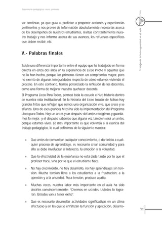 Experiencias pedagógicas: voces y miradas




                                                                                 Chile
ser continuo, ya que guía al profesor a proponer acciones y experiencias
pertinentes y nos provee de información absolutamente necesarias acerca




                                                                                 Trabajando la heterogeneidad en el aula
de los desempeños de nuestros estudiantes, resitúa constantemente nues-
tro trabajo y nos informa acerca de sus avances, los refuerzos específicos
que deben recibir, etc.


V.- Palabras finales

Existe una diferencia importante entre el equipo que ha trabajado en forma
directa en estos dos años en la experiencia de Liceo Piloto y aquellos que
no lo han hecho, porque los primeros tienen un compromiso mayor, pero
no exento de algunas inseguridades respecto de cómo estamos viviendo el
proceso. En este contexto, hemos potenciado la reflexión de los docentes,
como una forma de mejorar nuestro quehacer docente.
El Programa Liceo Para Todos, permeó toda la escuela e hizo historia dentro
de nuestra vida institucional. En la historia del Liceo Insular de Achao hay
grandes hitos que reflejan que somos una organización viva, que crece y se
afianza. Uno de esos grandes hitos ha sido la implementación del Programa
Liceo para Todos. Hay un antes y un después; del antes recogimos y guarda-
mos lo mejor; y el después, sabemos que alguna vez también será un antes,
porque estamos vivos. Lo más importante es que volvimos a la esencia del
trabajo pedagógico, lo cual definimos de la siguiente manera:


         Que antes de comunicar cualquier conocimiento, o dar inicio a cual-
         quier proceso de aprendizaje, es necesario crear comunidad y para
         ello se debe involucrar el intelecto, la emoción y la voluntad.

         Que la efectividad de la enseñanza no está dada tanto por lo que el
         profesor hace, sino por lo que el estudiante hace.

         No hay crecimiento, no hay desarrollo, no hay aprendizajes sin ten-
         sión. Mucha tensión lleva a los estudiantes a la frustración, a la
         opresión y a la ansiedad. Poca tensión, produce apatía.

         Muchas veces, nuestra labor más importante en el aula ha sido
         decirles convincentemente: “Creemos en ustedes. Ustedes lo logra-
         rán. Ustedes van a tener éxito”.

         Que es necesario desarrollar actividades significativas en un clima
         afectuoso y en las que se enfatizan la función y aplicación, desarro-
                                                                                              77
 