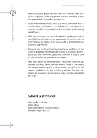 Experiencias pedagógicas: voces y miradas




 Chile
                                           llando actividades que se interesan tanto en el proceso como en el
                                           producto, que sean realistas y que nos permitan solucionar proble-
 Trabajando la heterogeneidad en el aula



                                           mas y necesidades de aquellos que aprenden.

                                           Todas estas consideraciones, ideas y prácticas, quedarían nulas si
                                           nosotros como profesores no conociésemos ni valorásemos de
                                           nuestros estudiantes, sus conocimientos, su cultura, sus intereses y
                                           sus aptitudes.

                                           Debe existir también una constante conexión con las preocupacio-
                                           nes más íntimas del alumno, con su necesidad de ser escuchado, de
                                           sentir valorado su trabajo, de ser incentivados y de reconocerles su
                                           esperanza y optimismo.

                                           Demostrar que existe preocupación genuina por sus logros, ya que
                                           ejercer la pedagogía nos otorga el privilegio y la posibilidad de inter-
                                           actuar con ellos, conocerlos, apreciarlos, ayudarlos a crecer y creer
                                           en ellos; en definitiva ayudarlos a ser mejores.

                                           Debe haber pasión por comunicar lo que enseñamos. Considerar que
                                           aprender es valioso y bello, que nos ayuda a formar a una persona
                                           más integra, realizar aportes a su crecimiento personal y, de esta
                                           manera, ayudarlos a ser más creativos y valiosos. Para que sean
                                           capaces de proponerse un proyecto de vida y llevarlo a la práctica
                                           con éxito.




                                           DATOS DE LA INSTITUCION:

                                           Liceo Insular de Achao
                                           Achao, Chiloé
                                           Correo electrónico: lilsularm@123.cl
                                           Teléfono: (56) 65-661240.




78
 