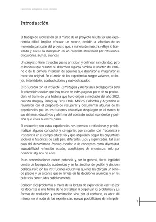 Experiencias pedagógicas: voces y miradas




Introducción

El trabajo de publicación en el marco de un proyecto resulta ser una expe-
riencia difícil. Implica efectuar un recorte, decidir la selección de un
momento particular del proyecto que, a manera de muestra, refleje lo tran-
sitado y devele su inscripción en un recorrido atravesado por reflexiones,
discusiones, ajustes, avances.

Un proyecto tiene trayectos que se anticipan y delinean con claridad, pero
es habitual que durante su desarrollo algunos rumbos se aparten del cami-
no o de la primera intención de aquellos que diseñaron e imaginaron el
recorrido original. En el andar de las experiencias surgen vaivenes, altiba-
jos, intensidades, contradicciones y nuevos trazados.

Esto sucedió con el Proyecto: Estrategias y materiales pedagógicos para
la retención escolar, que hoy reúne en estas páginas parte de su produc-
ción, el tramo de una historia que tuvo origen a mediados del año 2002,
cuando Uruguay, Paraguay, Perú, Chile, México, Colombia y Argentina se
reunieron con el propósito de recuperar y documentar algunas de las
experiencias que las instituciones educativas despliegan en el marco de
sus sistemas educativos y al ritmo del contexto social, económico y polí-
tico que viven nuestros países.

El encuentro con estas experiencias nos convocó a reflexionar y proble-
matizar algunos conceptos y categorías que circulan con frecuencia e
insistencia en el campo educativo y que adquieren, según las coyunturas
sociales e históricas de cada país, diferentes usos y significados. Tal es el
caso del denominado fracaso escolar, o de conceptos como diversidad,
educabilidad, retención escolar, condiciones de enseñanza, sólo por
nombrar algunos de ellos.

Estas denominaciones cobran potencia y, por lo general, cierta legalidad
dentro de los espacios académicos y en los ámbitos de gestión y decisión
política. Pero son las instituciones educativas quienes les otorgan un senti-
do propio y un alcance que se refleja en las decisiones asumidas y en las
prácticas construidas cotidianamente.

Conocer esos problemas a través de la lectura de experiencias escritas por
los docentes es una forma de no cristalizar ni perpetuar los problemas y sus
formas de resolución y denominación sino, por el contrario, es abrir allí
mismo, en el nudo de las experiencias, nuevas posibilidades de interpela-
                                                                                7
 
