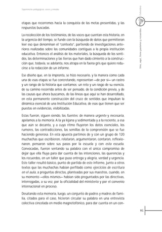 Colombia
Experiencias pedagógicas: voces y miradas




etapas que recorremos hacia la conquista de las metas presentidas, y las
respuestas buscadas.




                                                                                Uno, aquí, tiene pasiones y recuerdos
La recolección de los testimonios, de las voces que cuentan esta historia, en
la urgencia del tiempo, se funde con la búsqueda de datos que permitieran
leer eso que denominan el “contexto”, partiendo de investigaciones ante-
riores realizadas sobre las comunidades contiguas a la propia institución
educativa. Entonces el análisis de los materiales, la búsqueda de los senti-
dos, las determinaciones y las tierras que han dado cimiento a la construc-
ción que, todavía, se adelanta, nos atrapa en la faena gris que quiere redu-
cirse a la redacción de un informe.

Ese diseño que, en la impronta, se hizo necesario, y la manera como cada
una de esas etapas se fue concretando, representan —de por sí— un rastro
y un rango de la historia que contamos; un reto y un rasgo de su esencia,
de su camino recorrido antes de ser pensado, de la condición previa, y de
las causas que ahora buscamos, de las líneas que aquí se han desarrollado,
en esta permanente construcción del cruce de sentidos que impulsan la
dinámica esencial de una Institución Educativa, de esas que tienen que ser
puestas en evidencias, visibilizadas.

Estas fueron, siguen siendo, las fuentes: de manera urgente y necesaria,
apelamos a la memoria. A la ya lejana y sedimentada y a la reciente, a esa
que aún se decanta, y a cuyo ritmo fluyeron los datos esenciales, los
rumores, las contradicciones, las semillas de la comprensión que se fue
haciendo generosa. En esta apuesta partimos de y con un grupo de 120
muchachas que escribieron, relataron, argumentaron, contaron, reflexio-
naron, pensaron sobre sus pasos por la escuela y con esta escuela.
Convocadas, fueron sentando su palabra con el único compromiso de
dejar que ella fluya para dar cuenta de las intenciones, las querencias y
los recuerdos, en un taller que puso entrega y alegría, verdad y urgencia.
Este taller resultó básico, punto de partida de este informe, junto a otros
textos que las muchachas habían perfilado como ejercicios de escritura
en el aula, a preguntas directas, planteadas por sus maestros, cuando, en
su momento —ellos mismos— habían sido preguntados por las directivas,
interrogadas, a su vez, por la oficialidad del ministerio y por el convenio
internacional en proceso.

Desatando esta memoria, luego, un conjunto de padres y madres de fami-
lia, citados para el caso, hicieron circular su palabra en una entrevista
colectiva cincelada en medio magnetofónico, para dar cuenta en un con-

                                                                                            81
 