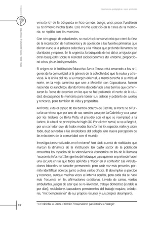 Colombia
                                                                                                           Experiencias pedagógicas: voces y miradas




                                         versatorio1 de la búsqueda se hizo común. Luego, unos pocos fundieron
                                         su testimonio hecho texto. Este mismo ejercicio en la tarea de la memo-
 Uno, aquí, tiene pasiones y recuerdos



                                         ria, se repitió con los maestros.

                                         Con otro grupo de estudiantes, se realizó el conversatorio que cerró la fase
                                         de la recolección de testimonios y de apelación a las fuentes primarias que
                                         dieron curso a la palabra colectiva y a la mirada que pretende llenarnos de
                                         claridades y reparos. En la urgencia, la búsqueda de los datos arrojados por
                                         otras búsquedas sobre la realidad socioeconómica del entorno, proporcio-
                                         nó otras pistas indispensables.

                                         El origen de la Institución Educativa Santa Teresa está amarrado a los orí-
                                         genes de la comunidad, a la génesis de la colectividad que la rodea y atra-
                                         viesa. A la orilla del río, a su margen oriental, a mano derecha si se mira al
                                         norte, en la vieja carretera que une a Medellín con Copacabana, fueron
                                         naciendo los ranchitos, dando forma desordenada a los barrios que comen-
                                         zaron la faena de decenios en los que se fue poblando el norte de la ciu-
                                         dad, descuajando la montaña para tomar sus laderas y poblarla de sueños
                                         y rencores, pero también de vida y propósitos.

                                         Al frente, está el espejo de los barrios obreros de Castilla, al norte se bifur-
                                         ca la carretera, que por uno de sus ramales pasa por La Gabriela y va a pasar
                                         por los linderos de Bella Vista, el presidio con el que se reemplazó a la
                                         Ladera, la cárcel de principios del siglo XX. Por el otro ramal, se va a Bogotá,
                                         por un corredor que, de todos modos transformó los espacios viales y sobre
                                         todo, dejó sentados a los alrededores del colegio, una nueva percepción de
                                         las relaciones de la comunidad con el mundo.

                                         Investigaciones realizadas en el entorno2 han dado cuenta de realidades que
                                         marcan la dinámica de la institución. Un basto sector de la población
                                         encuentra los espacios de la sobrevivencia económica en los de la llamada
                                         “economía informal”. Son gentes del rebusque para quienes se pretende hacer
                                         una escuela en las que todos aprenda a “hacer en el contexto”. Las vincula-
                                         ciones laborales de carácter permanente, pero cada vez más precarias, per-
                                         mite identificar obreros, junto a otros varios oficios. El desempleo se percibe
                                         y reconoce, aunque muchas veces se intenta ocultar, pero cada día se hace
                                         más frecuente en las afirmaciones cotidianas. Lavado de carros, ventas
                                         ambulantes, juegos de azar que se re-inventan, trabajo doméstico (estable o
                                         por días), recicladores buscadores permanentes del trabajo esquivo, celado-
                                         res, “microempresarios” de sus propios recursos y sus propios desamparos.


82
                                         1   En Colombia se utiliza el término "conversatorio" para referirse a "diálogo".
 